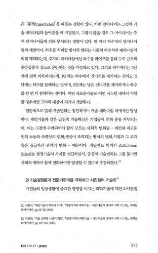 은 꿰적 (trajectorie하’ 을 따르는 경향이 있다. 어떤 o}이디어는 그것이 기
술패러다임과들어맞을때 개발된다. 그렇지 않을경우그아이디어는주
류 엔지니어들에 의해 무시되는 경향이 있다. 한 예가 하수처리 엔지니어
령의 개발이다. 하수를처리할방식의 범위는기존의 하수처리 패러다임에
의해 제약되는데， 후자의 패러다임에선 히수를파이프를통해 수로근처의
중앙집중적 장소로 운반히는 것을 가정하고 있다. 그리고 하수처리는 3단
계에 걸쳐 이루어지는데， 1단계는 히수에서 건더기를 제거하는 것이고， 2
단계는히수를분해하는것이며 3단계는남은건더기를제거하거나하수
를 한 번 더 분해하는 것이다. 어떤 새로운기술도 이런 시스템 내에서 적합
할경우에만고려의 대상}이 되거나개발된다.
일반적으로 말해 기술변화는 점진적이며 기술 패러다임 내에서만 발생
한다. 대안기술과 같은 급진적 기술혁신은 기업들에 의해 종종 거부되는
데， 이는 그것에 수반되어야 할지 모므는 사회적 변회들 예컨대 피고용
인의 노동과 숙련상의 변화，생산이 조직되는 방식의 변화，기업과 그 고객
혹은 공급자간 관계의 변화 때문이다. 네덜란드 학자인 쇼트(Joh없
Schot)는 청정기술의 사례를 언급하면서 급진적 기술변회는 그를 둘러싼
사회적맥락이함께변화해야만발생할수있다고주장하였다 12)
낀 기술결정론과 전문가주으|를 극복히고 시민침여 기술로13)
시민들의 일상생활에 중요한 영향을 미치는 과학기술에 대한 의사결정
12‘ 김환석， 꽤안기술의 역사와 의미n’ r생명가치와과학기술 - 대안기술과생태적 사회 시스댐J， 대화문
화아카데미， pp.21-29,2000
13. 이영희， 껴술 선택과 시민의 역할’쟁명가치와과학기술 - 대안기술과생태적 사회 시스템J， 대회문
화아카데미， pp.179- 210,2αm
ECO TOILET I생태윗간 227
 