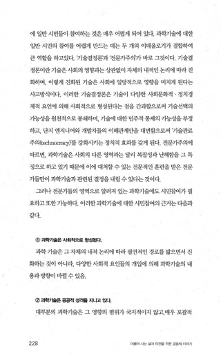 에 일반시민들이 침여하는것은매우어렵게 되어 있다. 과학기술에 대한
일반 시민의 침여를 어렵게 만드는 데는 두 개의 이데올로기가 결합하여
큰 역할을 하고있다. ’기술결정론’과 ’전문가주의’가 바로 그것이다. 기술결
정론이란 기술은사회의 영향과는 상관없이 자체의 내적인 논리에 따라 진
화하며， 이렇게 진화된 기술은 사회에 일방적으로 영향을 미치게 된다는
사고방식이다. 이러한 기술결정론은 기술이 다양한 사회문화적 · 정치경
제적 요인에 의해 사회적으로 형성된다는 점을 간과함으로써 기술선택의
가능성을 원천적으로 봉쇄하며 기술에 대한 민주적 통제의 가능성을부정
하고， 단지 엔지니어와 개발자들의 이해관계만을 대변함으로써 ’기술관료
주의(technocracy)’를 강화시키는 정치적 효과를 갖게 된다. 전문가주의에
따르면， 과학기술은 사회의 다른 영역과는 달리 복잡성과 난해함을 그 특
정으로 하고 있기 때문에 이에 대처할 수 있는 전문적인 훈련을 받은 전문
가들만이과학기술과관련된결정을내릴수있디는것이다.
그러나전문가들의 영역으로알려져 있는과학기술에도시민참여가필
요하고또한기능하다.이러한과학기술에대한시민죠썩의근거는다음과
같다.
@ 과학기술은 사회적으로 형성된다.
과학기술은그자체의 내적 논리에 따라필연적 인 경로를밟으면서 진
화히는 것이 아니라， 다OJ=한 사회적 요인들의 개입에 의해 과학기술의 내
용과방향01 바뀔 수 있음.
@과학'71숱은 공공적 성격을 지나고 있다
대부분의 과학기술은 그 영향의 범위가 국지적이지 않고，매우 포괄적
228 더불어 사는 삶과 터전을 위한 공동체 이야기
 