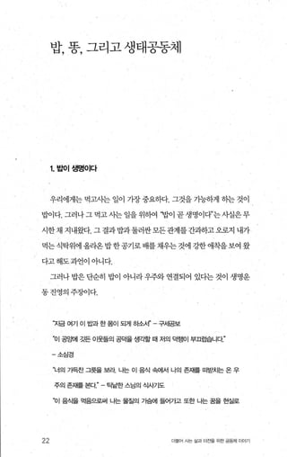 밥， 똥， 그리고 생태공동제
1.밥이생명이다
우리에게는 먹고사는 일이 가장 중요하다. 그것을 기능하게 하는 것이
밥이다. 그러나그먹고시는일을위하여 ‘밥이곧생명이다”는사실은무
시한채 지내왔다. 그 결과밥과둘려싼모든관계를간과하고오로지 내가
먹는식탁위에 올라온밥한공기로 배를채우는 것에 강한 애착을보여 왔
다고해도과언이아니다.
그러나밥은단순히 밥이 아니라우주와 연결되어 있다는것이 생명운
동진영의주징F이다.
22
“자금 여기 이 밥과 한 몸이 되게 하소서 구세공보
“이 공g때1 3.!뜬 이웃들의 공덕을 생각할 때 저의 덕행이 부끄럽습니다”
-소심경
“너의 가득찬 그릇을 보라 나는 이 음식 속에서 나의 존재를 떠맡닷}는 온 우
주의 존재를 본다 틱낱한 스님의 식사기도
“이 음츠l을 먹음으로써 나는 물질의 기슴에 들어가고 또한 냐는 꿈을 현실로
더물어 사는 삶과 터전을 위한 공동체 이야기
 