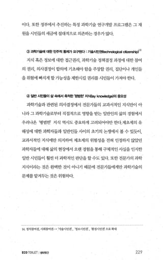 이다. 또한 정부에서 추진하는 특정 과학기술 연구개발 프로그램은 그 재
원을시민들의세금에절대적으로의존하는경우가많다.
@ 빽'71슐011 대한 민주적 통져까 요구된다 : 71술시민권(빼r뼈ical 빼경lShip)14)
지식 혹은 정보에 대한 접근권리 과학기술 정책결정 과정에 대한 참여
의 권리， 의사결정이 합의에 기초해야 함을 주장할 권리， 집단이나 개인들
을위험에 빠지게 할가능성을제한시킬 권리를시민들01 가져야한다.
@ 일반 시민둘이 삶 속어써 축적한 I평범혼!’ 지식(쩌 know빼ge)의 중요성
과학기술과관련된 의사결정에서 전문가들의 교과서적인 지식만이 아
니라그과학기술로부터 직접적으로 영향을받는 일반인의 삶의 경험에서
우러나온 병범한? 지식 역시도 중요하게 고려되어야만 한다.제초제의 유
해성에 대한 과학자들과 일반인들 사이의 초기의 논쟁에서 볼 수 있듯이，
교과서적인 지식에만 의지하여 제초제의 위험성을 전혀 인정하지 않았던
과학자들에대해삶의현징에서오랜경험을통해구체적인사실을인지한
일반시민들이 훨씬 더 과학적인 판단을할수도 있다. 또한전문가의 과학
지식이라는 것은 완벽한 것이 아니기 때문에 전문가들에게만 과학기술의
문제를 맡겨두는 것은 위험하다.
14 정치참여권，사회참여권 -→ 기술시민권， ‘정보시민권， 환경시민권으로확대
ECOTOILETI생태뒷간 229
 
