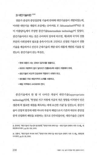 3) 대안가술이란 1뼈
전문가중심의 중앙집중형 기술에 반대해 대안기술들이 개발되었는데，
이러한 대안기술 개발의 초입에는 슈마커 CE. F. Schumacher)의찍은 것
이 아름답다」에서 주장한 중간기술(intenn때ate technology)이 있었다.
중간기술이라고 하는 것은 슈마허의 정의에 따르면， 제3세계 국가의 전통
부문의 사회경제적 필요를 충족시키도록 고안되고 선정된 기술로서 전통
기술을 계승하거나 선진국 근대기술의 개량 내지 새롭게 개발된 기술을 일
걷는다. 중간기술이 갖는특정은，
• 현재 대중이 시는 곳에서 일자리를 εk출하고
• 대규모 자본투자 없이 일자리가 창출되도록 비용이 저렴해야 하며，
• 생산기술01 비교적 E얀하여 작동하기 쉬워야 하고
• 생산물은 주로 해당지역의 소재를 사용하고
• 해당 지역에서 소비되어야 효!Cr.
중간기술에서 한 발 더 나아간 개념이 대안기술(appropriate
technology)인데， ‘한정된 지구 자원에 기급적 적은 영향을 미치면서 인간
생존에 꼭 필요한 재원을 획득히는 데에 요긴한 기술”을 일걷는다. 중간기
술이 산업적 발전에 대한 하나의 부분적 해법으로서 기존의 대규모 중앙집
중적 산업화의 패턴을 보완하는 것으로 간주되었다면， 대안기술은 근본적
15. 홍욱희， ‘꽤안기술의 가능성과 발전방행생명가치와과학기술 대안기술과생태적 사회 시스탱J， 대
회문회이71'데미 ， pp.211-219,2α)()
16 김환석， 꽤안기술의 역사와 의미n’ r생명가치와 과학기 술 대안기술과 생태적 사회 시스템J， 대화문화
아카데미， pp.21-29,2αXl.
230 더물어 사는 삶과 터전을 위한 공동체 이야기
 