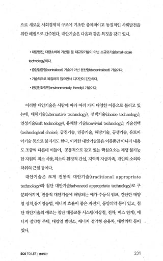으로 새로운 사회경제적 구조에 기초한 총체적이고 동질적인 사회발전을
위한 해법으로 간주된다. 대안기술은 다음과 같은 특정을 갖고 있다.
• 대량생산， 대량소비에 기반을 둔 대규모가술이 아닌 소규모기술(sr떠II-scale
lechnology)O 1다.
• 중앙즙풍형(∞nlralized) 가술01 아닌 분산형(decenlralized) 가술이다.
• 가술적으로 복죠팅f:x l 않으면서 디자인이 간단히다
• 환경친호}적인(environrne때IIy friendly) 가술이다
이러한 대안기술은 사햄l 따라 여러 가지 다OJ=한 이름으로 불리고 있
는데， 대체기쉴altemative technolo맹， 선택기쉴:choiæ technology),
연성기술농0표 technology), 유쾌한 기쉴∞uvivial technology), 기술선택
(technolq:폈1 choi，않~), 급진기술， 민중기술， 해방기술， 공생기술， 유토피
아기술등으로불리기도한다. 이러한대안기술들은 이름뿐만아니라내용
도조금씩다른데이들이， 공통적으로갖고있는핵심요소는재생불가능
한자원의 최소사용，최소의 환경적 간섭， 지역적 자급지족， 개인의 소외와
착취의근절등이다.
대 안기 술은 크게 전통적 대 안기 술(traditioual appropriate
technolog끼과 첨단 대안기쉴adv;없ced appropriate technology)로 구
분되어지며， 전통적 대안기술에 해당되는 예가 수동식 펌프， 간단한 태양
열 장치，유기영농법， 에너지 효율이 좋은 자전거， 동양의약 등이 있고， 첨
단 대안기술의 예로는 첨단 대중교통 시스템(지상철， 전차， 버스 연계)， 에
너지 절익끝형 주택， 태양열 발전소， 에너지 절약형 승용차， 대안의학 등이
있다.
ECOTOILET I생태뒷간 231
 