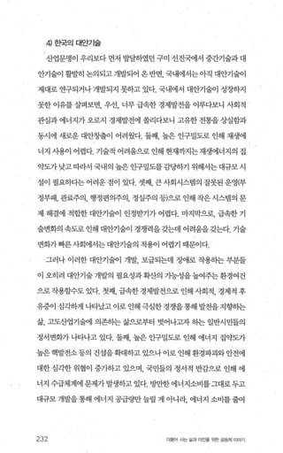 ‘ 4 효댁의대안기술
산업문명이 우리보다 먼저 발달하였던 구미 선진국에서 중간기술과 대
안기술이 활발히 논의되고 개발되어 온 반면 국내에서는 아직 대안기술이
제대로 연구되거나 개발되지 못하고 있다. 국내에서 대안기술이 성장하지
못한 이유를 살펴보면， 우선， 너무 급속한 경제발전을 이루다보니 사회적
관심과 에너지가 오로지 경제발전에 쏠리다보니 고유한 전통을 상실함과
동시에 새로운 대안창출이 어려웠다. 둘째 높은 인구밀도로 인해 재생에
너지 시용이 어렵다. 기술적 어려움으로 인해 현재까지는재생에너지의 집
약도가 낮고 띠라서 국내의 높은 인구밀도를 감당하기 위해서는 대규모 시
설이필요하다는어려운점이있다.셋째 큰사회시스뱀의잘못된운영(부
정부패， 관료주의， 행정편의주의， 정실주의 등)으로 인해 작은 시스템의 문
제 해결에 적합한 대안기술이 인정받기가 어렵다. 마지막으로， 급속한 기
술변화의 속도로 인해 대안기술이 경쟁력을갖는데 어려움을갖는다. 기술
변화가빠른사회에서는대안기술의 적용이 어렵기 때문이다.
그러나 이러한 대안기술이 개발 보급되는데 조애로 작용히는 부분들
이 오히려 대안기술개발의 필요성과확산의 가능성을높여주는환경여건
으로 작용할수도 았다. 첫째， 급속한 경제발전으로 인해 사회적， 경제적 후
유증이 심각하게 나타났고 이로 인해 극심한 경쟁을 통해 발전을 지향히는
삶， 고도산업기술에 의존하는 삶으로부터 벗어나고자 히는 일반시민들의
정서변화가 나타나고 있다. 둘째 높은 인구밀도로 인해 에너지 집약도가
높은 핵발전소 등의 건설을확대하고 있으나 이로 인해 환경파괴와 안전에
대한 심각한 위협이 증가하고 있으며 국민들의 정서적 반감으로 인해 에
너지 수급체계에 문제가 발생하고 있다. 방만한 에너지소비를 그대로 두고
대규모 개발을 통해 에너지 공급량만 늘릴 게 아니라， 에너지 소비를 줄여
232 더물어 사는 삶과 터전을 위한 공동체 이야기
 