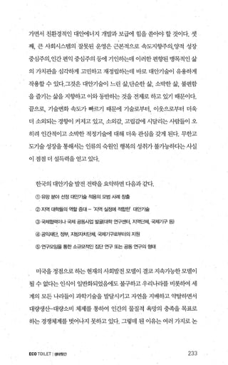 가면서 친환경적인 대안에너지 개발과보해 힘을쏟。바할것이다. 셋
째， 큰 사회시스템의 잘못된 운영은 근본적으로 속도지향주의，양적 성장
중심주의，인간편익중심주의등에 기인하는데 이러한편향된맹목적인삶
의 가치관을 심각하게 고민하고 재정립하는데 바로 대안기술이 유용하게
작용할 수 있다.그것은 대안기술이 느린 삶，단순한 삶， 소박한 삶， 불편함
을즐기는삶을 지향하고 이와동반하는 것을 전제로 하고 있기 때문이다.
끝으로， 기술변화 속도가 빠르기 때문에 기술로부터， 이웃으로부터 더욱
더 소외되는 경향이 커지고 있고 소외감 고립감에 시달리는 사람들이 오
히려 인간적이고 소박한 적정기술에 대해 더욱 관심을 갖게 된다. 무한고
도기술 성장을 통해서는 인류의 숙원인 행복의 성취가 불가능하다는사실
이 점점 더 설득력을 얻고 있다.
한국의 대안기술 발전 전략을 요익F하면 디음과 같다.
@ 유망 분야 선정 대안기술 적용의 모범 A뻐| ε출
@ 지역 대학들의 역할 증대 - ‘지역 실정에 적힘한’ 대안기술
@ 국제협력이나 국제 공동사업 발굴(대학 연구센터， 지역E쩌1， 국저|기구 등)
@ 공익재단， 정부， 지방지치드쩌1， 국제기구로부터의 지원
@ 연구모임을 통한 소규모적인 집단 연구 또는 공동 연구의 형태
미국을 정점으로 하는 현재의 사회발전 모델이 결코 지속가능한 모델이
될수없다는인식이 일반화되었혐l도불구하고우리나라를비롯빼 세
계의 모든 나리들이 과학기술을 발달시키고 자연을 지배하고 약탈하면서
대량생%--대량소비 체제를 통하여 인간의 물질적 욕망의 충족을 목표로
하는 경쟁체계를 벗어나지 못하고 있다. 그렇데 된 이유는 여러 찌로논
ECOTOILET I생태윗간 233
 