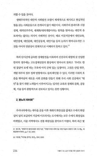 의할수있을것이다.
생태주의적인 대안적 사회발전 모댈이 체계적으로 제시되고 현실적인
힘을갖는사회운동으로전개되지 않기 때문이다. 사회주의 붕괴이후시장
경제， 대의민주주의， 세계화/대외개발이라는 원칙을 벗어나는 대안적 유
토피아는 없다는 의식이 지배적인 것이다. 때로 이곳저곳에서 대안교육，
대안경제， 대안문화， 대안공동체， 대안기술 등의 논의가 튀어나오지만 그
것틀사이의 연관성이 전체적으로 이해되지 못하고 있다 17)
특히 단시간에 급속한 경제발전을 이룩하며 선진국의 대열에 갓 진입한
한국의 경우에는 고도경제성장의 환상에서 벗어나지 못하고 t우리도 한
번잘살아보서r 라는구호에 아직 갇혀 있는실정이다. 그것은산업 위주
개발위주의 정부정책방행11서도쉽게확인할수있다. 이러한시대적 흐
름을 뛰어념어 새로운 사회 문회를 만들기 위해 우리 사회 곳곳에서 ‘대
얀’을찾기 위한노력들이 이루어지고는 있지만교육과 경제와문화， 공동
체， 기술등이 종합적으로 검토되고 있지는못한상황이다.
z 분뇨의퇴비화I잉
우리나라에서는 새마을운동 이후 재래식 회장실을 없애고수세식 회장
실이 널리 보급되어 지금에 이르러서는 도시에서는 모두 수세식 회장실로
바뀌었고， 시골 지역에서도 전통 화장실을 찾아보기 어렵다. 특히 최근 몇
17 정수복， “생태주의 발전모델과 대안기울?’ r생명가치와과학기술 대안기술과 생태적 사회 시스탱J， 대
화문화아카데미， pp.7-20， 2α)()
18. 이동범자연을꿈꾸는뒷간J， 들녘， 2αm
234 더물어 사는 삶과 터잔을 위한 공동체 이야기
 