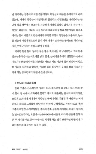 년 사이에는 산중에 위치한 전통사찰의 화종μ실도 대부분 수세식으로 바뀌
었는데， 재래식 회장실이 위생적으로불결하고수질환경을파괴한다는판
단에 따라 정부에서 보조금을 지급하며 재래식 화장실 없애기를 적극 추진
하였기 때문이다. 그러나 시골농가의 재래식 회장실과 전통사찰의 해우소
에서는똥이 거름으로 만들어져서 부족한 토양의 영양분을 보충하고， 농사
를 짓는데 재활용됨으로써 똥이 지역 내에서 순환하는 방식으로 처리되었
지만，수세식에서는 전혀 그렇지 못하다.
막대한돈을들여 정수한물을똥을씻어내는데 낭비하면서 오히려 수
질오염을부추기는역효과를낳고있다. 앓어버린우리의 전통문화속에서
지속가능한 삶의 양식을 되살리는새로운 시도 가운데 똥의 되살림이 중요
한 자리를 차지하고 있으며， 이러한 똥의 되살림은 우리의 삶을 지속가능
하게 하는중요한계기가될 수 있을 것이다.
1) 분뇨의정의와특성
똥과 오줌은 근본적으로 성격이 다른 것으로서 표 7에서 보는 바와 같
이 똥이 장 속에서 소화되지 못하고 제외로 배출되는 음식의 찌꺼기라면，
오줌은 소화되어 제내에서 영양성분과 에너지로 이용된 후 배출되는 찌꺼
기로서 체내의 노폐물에 해당된다. 따라서 구성성분도 전혀 다르고， 똥과
오줌의 휘발성 유기고형물질 중에서 질소 성분이 차지하는 비율이 똥에서
는 12~200/d이지만， 오혐l서는 80~900/o'에 이른다. 따라서 성분이 전혀 다
른두가지를서로분리하여따로퇴비화하는것이보편적인방법이며그
래야퇴비화효율이더높을수있다.
ECOTOILET I생태횟간 235
 