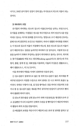 나가고， 5%만남아똥의 성질이 전혀 없는부식토로서 최고의 거름이 되는
것이다.
3 토|비호}으|과정
유기물의 퇴비화는 탄소와 질소의 비윌C/N님])을 낮추는 과정으로서，
유기물을 분해하는 미생물은 탄소를 에너지원으로 하여 탄산가스를 만들
어내고 질소는 자기네 몸체를 증식시키는 영양소로 쓰기 때문에 C/N비는
분해속도에 결정적인요인으로작용한다. 띠라서 원활한퇴비화를위해서
는 이 탄소와 질소의 비율이 적절해야 하는데， 똥은 탄소와 질소의 비율이
낮기 때문에 탄소 성분을 늘려주면 퇴비화가 잘 일어난다. 이렇게 탄소성
분을늘려주기 위해서 투입하는물질이 희석제라고불리는것이다. 희석제
는 통기성뼈氣|펌 매질 또는 벌킹저]Cb띠피ng agent)라고도 불리는데 주로
왕겨， 톱밥， 잘게 씬 짚， 대패 밥을이용하며， 이들의 주성분은셀룰로오스，
헤미 셀룰로오스， 리그닌 등이다.
이들 희석제의 역할을자세히 설명하면 다음과 같다.
@ 질소성분이 절대적으로 많은 똥 위에 탄소성분이 많은 희석제를 뿌
려주변 탄질비가 적절한 수준으로 되어 냄새도 안 나고 퇴비의 효율도 높
아진다.반대로낙엽이나풀 짚등을쌓아놓은것을퇴비로만들려면오줌
이나 똥 등 질소질이 많은 재료를 뿌려 섞어주면 탄질비가 낮아져서 빨리
썩어훌륭한퇴비가된다.
@ 분뇨의 힘수율을 낮춰 분뇨더미 내에 디공(多삐을 형성함으로써 산
소공급뿐만아니라보습력이 강해져 수분을잘빨아들이기 때문에 박테리
아활동의 최적 조건을만얽준다.
@ 배설물의 표면을 차단시키기 때문에 보온 효과 및 냄새를 없애고 날
ECO TOILET I생태윗간 237
 