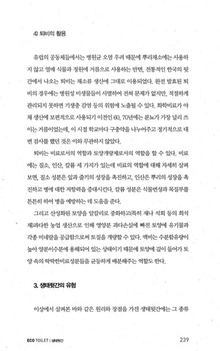 4) 퇴비의활용
유럽의 공동체들에서는 병원균 오염 우려 때문에 뿌리채소에는 사용하
지 않고열매 식물과정원에 거름으로사용하는반면， 전통적인한국의 뒷
간에서 나오는 퇴비는 채소류 생산에 그대로 이용되었다. 완전 발효된 퇴
비의 경우에는 병원성 미생물들이 사멸히여 전혀 문제가 없지만， 적절하게
관리되지 못하면 기생충감염 등의 위험에 노출될 수 있다. 화학비료가야
채 생산에 보편적으로 사용되기 이전인 60, 70년에는 분뇨가 가장 널리 쓰
이는거름이었는데， 이 시절학교마다구충약을나누어주고정기적으로대
변 검사를 했던 것은 이와무관하지 않았다.
퇴비는 님l료로서의 역할과 토양개햄로서의 역할을 할 수 있다. 비료
에는 질소， 인산， 칼륨 세 가지가 있는데 비료의 역할에 대해 자세히 살펴
보면， 질소 성분은 잎과줄기의 성장을 촉진하고， 인산은 뿌리의 성장을 촉
진하고병에대한저항력을증대시킨다.칼륨성분은식물번성과목질부를
튼튼히 하여 병을 예빙녕}는 데 도웅을 준다.
그리고 산성화된 토양을 알칼리로 중화하고(특히 재나 석회 등의 희석
재)과다한 농업 생산으로 인해 영양분 과다손실에 빠진 토%에 유기물과
각종미네랄을공급함으로써 토질을 개량할수 있다. 액비는수분함유량이
높아 양분이수분에 용해되어 있는 상태이기 때문에 토%애1 깊이 들어가토
양속의 딱딱한비료성분들을균등하게 배분해주는 역할도한다.
3. 샘태뒷간의유형
이%뻐l서 살펴본 바와 같은 원리와 장점을 가잔 생태뒷ι써l는 그 종류
ECO TOILET I생태윗간 239
 