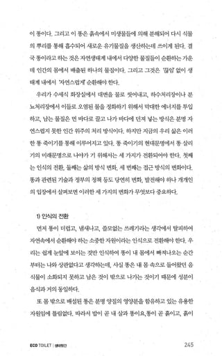 이 똥이다. 그리고 이 똥은 흙속에서 미생물들에 의해 분해되어 다시 식물
의 뿌리를 통해 흡수되어 새로운 유기물질을 생산하는데 쓰이게 된다. 결
국똥이라고 히는 것은 자연생태계 내에서 다OJ=한 물질들이 순환하는 가운
데 인간의 몸에서 배출된 하나의 물질이다. 그리고 그것은 ‘끊임’ 없이 생
태계내에서 자연스럽게순환해야한다.
우리가 수세식 회장실에서 대변을 물로 씻어내고， 하수처리징L이나 분
뇨처리징벼l서 이들로오염된물을정화하기 위해서 막대한에너지를투입
하고， 남는 물질은 먼 바다로 끌고 나가 바다에 던져 넣는 방식은 분명 자
연스럽지 못한 인간 위주의 처리 방식이다. 하지만 지금의 우리 삶은 이러
한똥죽이기를통해 이루어지고 있다. 똥죽이기의 현대문명에서 똥살리
기의 미래문명으로나-o}-가기 위해서는세 가지가전환되어야한다. 첫째
는인식의 전환， 둘째는삶의 방식 변화， 세 번째는접근방식의 변화이다.
똥과 관련된 기술과 정부의 정책 등도 당연히 변화， 발전해야 하나 개개인
의 입정에서 살펴보면 이러한세 가지의 변화가무엇보다중요하다.
1) 인식의전환
먼저 똥이 더럽고， 냄새나고， 쓸모없는 쓰레기리는 생각에서 탈피하여
자연왜l서 순환해야하는소중한자원이라는 인식으로 전환해야한다. 우
리는 쉽게 눈엠l 보이는 것만 인식빼 똥이 내 몽에서 빠져나오는 순간
부터는나와상관없다고생각하는데 사실똥은내몸속으로들어왔던음
식물이 소화되지 못하고 남은 것이 밖으로 나가는 것이기 때문에 성분이
음식과거의동일하다.
또 몸 밖으로 배설된 똥은 분명 양질의 영양분을함유하고 있는유용한
자원임에 틀림없다. 따라서 밥이 곧 내 살과똥이요，똥이 곧흙이고， 흙이
ECOTOILET I생태뒷간 245
 