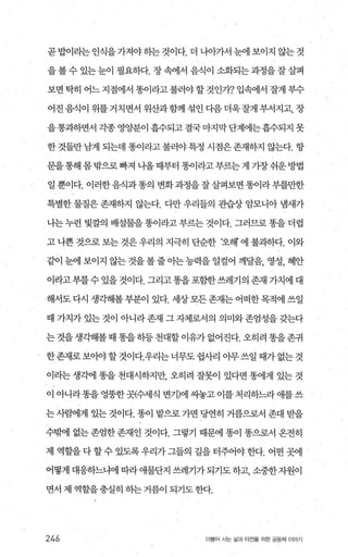 곧 밥이라는 인식을 가져야 하는 것이다. 더 나아가서 눈에 보이지 않는 것
을 볼수 있는 눈이 펼요하다. 장 속에서 음식이 소화되는 과정을 잘살펴
보면 탁히 어느 지점에서 똥이라고 불러야 할 것인가? 입속에서 잘게 부수
어진음식이 위를거치면서 위산과함께 섞인다음더욱잘게 부서지고， 장
을통과하면서 각종 영양분이 흡수되고 결국마지막단계에는흡수되지 못
한 것들만 남게 되는데 똥이라고 불러야특정 시점은존재하지 않는다. 항
문을통해 몸밖으로 빠져 니올때부터 똥이라고부르는게 가장쉬운방법
일뿐이다. 이러한음식과똥의 변화과정을잘살펴보면똥이라부를만한
특별한 물질은 존재하지 않는다. 다만 우리들의 관습상 암모니아 냄새가
나는 누런 빛깔의 배설물을 똥이라고 부르는 것이다. 그러므로 똥을 더럽
고 나쁜 것으로 보는 것은 우리의 지극히 단순한 ‘오해 에 불과하다. 이와
같이 눈에 보이지 않는 것을 볼 줄 아는 능력을 일컬어 깨달음， 영성， 혜안
이라고부를수 있을 젓이다. 그리고똥을포함한쓰레기의 존재 가치에 대
해서도다시 생각해볼부분이 있다. 세상모든존재는어떠한목적에쓰일
때 가치가 있는 것이 아니라 존재 그 자제로서의 의미와 존엄성을 갖는다
는것을생각해볼때똥을하등천대할이유가없어진다.오히려똥을존귀
한존재로 보아야 할 것이다.우리는 너무도 쉽사리 이무 쓰일 때가 없는 것
이라는 생각에 똥을 전대시하지만 오히려 잘못이 있다면 똥에게 있는 것
이 아니라똥을 엉뚱한곳{수세식 변기)에 씨놓고 이를 처리하느라 애를 쓰
는사뺨11게 있는 것이다. 똥이 밭으로 가면 당연히 거름으로서 존대 받을
수부F에 없는 존엄한 존재인 것이다. 그렇기 때문에 똥이 똥으로서 온전히
제 역할을 다 할수 있도록 우리가 그들의 길을 터주어야 한다. 어떤 곳에
어떻게 대응하느냐에 따라애물단지 쓰레기가되기도하고， 소중한자원이
면서 제 역할을충실히 하는 거름이 되기도 한다.
246 더불어 시는 삶과 터전을 위한 공동체 이야기
 