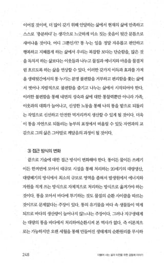 이어질 것이며， 더 많이 갖기 위해 안달히는삶에서 현재의 삶에 만족하고
스스로 ‘충분하다’는 생각으로 느긋하게 미소 짓는웃음이 뒷간문틈으로
새어나올 것이다. 어디 그뿐인7t? 똥 누는 일을 정말 지유롭고 편얀하고
행복하고 지혜롭게 히는 삶에서 우리는 복잡함 보다는 단순함을， 많은 것
을독차지 히는삶보다는 이웃들과 나누고물질과 에너지와마음을물결처
럼 흐르도록 히는삶을 연상할수 있다. 이러한갖가지 이득과효괴를가져
올생태뒷간에서의똥누기는분명불편함을거부하고편리함을쫓는삶에
서 벗어나 지발적으로 불편함을 즐기고 나누는 삶에서 시작되어야 한다.
이러한 불편함을 통해 내면의 성숙과 삶에 대한 통찰력뿐만 아니라 가족，
이웃과의 대화가 늘어나고 신성한 노동을 통해 나의 똥을 밭으로 되돌리
는작업으로신선하고안전한먹거리까지 생산할수있게 될 것이다. 더욱
이 똥을 자연으로 되돌리는 농부의 표정에서 떠올릴 수 있듯 자연과의 교
감으로그의 삶은그야말로깨달음의 과정이 될 것이다.
3) 접근방식의변화
끝으로기술에 대한접근방식이 변화해야한다. 똥이든물이든쓰레기
이든 한꺼번에 모아서 대규모 시설을 통해 처리하는 2어l기의 대량생산，
대량폐기의 방식에서 최소의 규모로 영역을 좁혀서 발생원에서 에너지와
자원을 적게 쓰는 방식으로 자체적으로 처리하는 방식으로 옮겨 7)야 히는
것이다. 똥을 모아서 바다에 투기히는 것도 물질의 순환사이클을 따르는
것이므로 문제없다는 주징F이 있다. 똥의 유기물을 바다 속 생물들이 먹게
되므로 바다의 생산량이 늘어나지 않느냐는 주장이다. 그러나 지구생태계
는 대량의 똥을 바다에서 처리하여순환시켜 본 역사가 없다. 즉 이론적으
로는 기능하지만 오랜 세월을 통해 만들어진 생태계의 순환원리를 무시하
248 더불어 사는 삶과 터전을 위한 공동처| 이야기
 