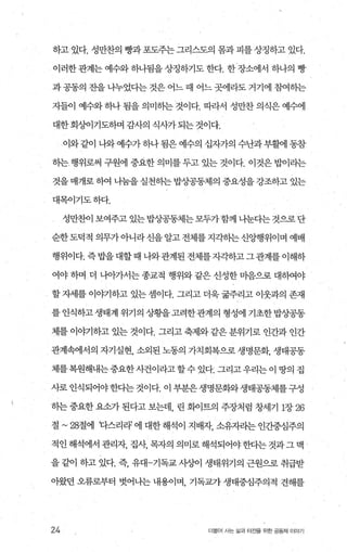 하고있다. 성만찬의 빵과포도주는그리스도의 몸과 피를상징하고 있다.
이러한관계는예수와하나됨을상정하기도한다. 한장소에서 하나의 빵
과 공동의 잔을 나누었다는 것은 어느 때 어느 곳에라도 거기에 참여하는
자들이 예수와 하나 됨을 의미하는 것이다. 따라서 성만찬 의식은 예수에
대한 회싱F이기도하며 감사의 식사가 되는 것이다.
이와같이 나와 예수가하나 됨은 예수의 십자가의 수난과부활에 동참
하는행위로써 구원에 중요한 의미를 두고 있는 것이다. 이것은 밥이라는
것을 매개로 히여 나눔을 실천하는 밥상공동제의 중요성을 강조하고 있는
대목아기도하다.
성만찬이 보여주고 있는밥상공동체는모두가함께 나눈다는 것으로단
순한도덕적 의무가아니라신을알고전체를지각히는신앙행위이며 예배
행위이다. 즉밥을 대할때 나와관계된 전체를자각하고그관계를 이해하
여야 하며 더 나아가서는 종교적 행위와 같은 신성한 마음으로 대하여야
할 자세를 이야기하고 있는 셈이다. 그리고 더욱 굶주리고 이웃과의 존재
를 인식하고 생태계 위기의 상황을고려한관계의 형성에 기초한 밥상공동
체를 이야기하고 있는 것이다. 그리고 축제와 같은 분위기로 인간과 인간
관계속에서의 자기실현， 소외된 노동의 가치회복으로 생명문화， 생태공동
체를복원해내는 중요한사건이라고 할 수 있다. 그리고 우리는 이 땅의 집
사로 인식되어야한다는 것이다. 이 부분은 생명문화와생태공동체를구성
하는 중요한 요소가 된다고 보는데 린 화이트의 주장처럼 창세기 1장 26
절 ~28절에 다스리라’ 에 대한 해석이 지배자 소유자라는 인간중심주의
적인 해석에서 관리자， 집λh 목자의 의미로 해석되어야 한다는 것과 그 맥 ’
을 같이 하고 있다. 즉， 유대-기독교 사싱이 생태위기의 근원으로 취급받
아왔던 오류로부터 벗어나는 내용이며 기독교가 생태중심주의적 견해를
24 더울어 시는 삶과 터전을 위한 공동체 이야기
 