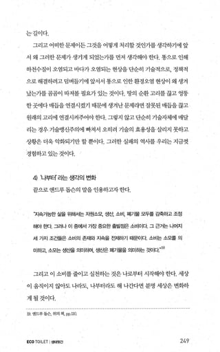 는길이다.
그리고어떠한문제이든그것을어떻게처리할것인가를생각하기에앞
서 왜 그러한문제가생기게 되었는가를먼저 생각해야한다. 똥으로 인해
하천수질이 오염되고 바다가 오염되는 현상을 단순히 기술적으로， 정책적
으로해결하려고덤벼들기에 앞서서 똥으로인한환경오염 현상}이 왜 생겨
났는가를곰곰이 따져볼 필요가 있는 것이다. 땅의 순환고리를끊고 엉뚱
한곳에다매듭을연결시켰기 때문에 생겨난문제라면잘못된매듭을끊고
원래의 고리에 연결시켜주어야한다. 그렇지 않고단순히 기술자체에 매달
리는 경우 기술맹신주의에 빠져서 오히려 기술의 효용성을 살리지 못하고
상황은 더욱 악화되기만 할 뿐이다. 그러한 실패의 역사를 우리는 지금껏
경험하고있는것이다.
4) ‘나부터’ 라는 생각의 변화
끝으로 앤드루돕슨의 말을 인용하고자한다.
“지속가능한 삶을 위해서는 지월소모1 생산， 소비， 펴|가물 모두를 감축하고 조정
해야 효!Cf. 그러나 이 중에서 기장 중요한 출빌엠은 소비이다 그 근거는 나머지
세 가지 조건들은 소비의 존재와 지속을 전저i하기 때문이다 소비는 소모를 의
. 19)
미하고 소모는 생산을 의미하며， 생산은 폐기물을 의미하는 것이다
그리고 이 소비를 줄이고 실천하는 것은 나로부터 시작해야 한다. 세상
이 움직이지 않아도 나라도， 나부터라도 해 나간다면 분명 세상은 변화하
게될것이다.
19 앤드루톱슨， 위의 책. pp 끄O
ECO TOILET I생태뒷간 249
 