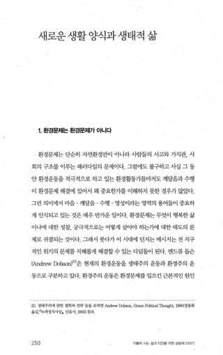 새로운생활양식과생태적 삶
1. 환경문제는 환경문저|가 아니다
환경문제는 단순히 자연환경만이 아니라 사람들의 사고와 가치관， 사
회의 구조를 이루는 패러다임의 문제이다. 그럼에도 불구하고 사실 그 동
안 환경운동을 적극적으로 하고 있는 환경활통가들마저도 깨달음과 수행
이 환경문제 해결에 있어서 왜 중요한가를 이해하지 못한 경우가 많았다.
그런 의미에서 마음 · 깨달음 · 수행 · 영성이라는 영역의 용어들이 중요하
게 인식되고 있는 것은 매우 반가운 일이다. 환경문제는 무엇이 행복한 삶
이냐에 대한 성찰， 궁극적으로는 어떻게 실이야 하는가에 대한 태도의 문
제로 귀결되는 것이다. 그래서 붓다가 이 시대에 던지는 메시지는 전 지구
적인 위기의 문제를지혜롭게 해결할수 있는 디딩돌이 된다. 엔드류돕슨
어ndrew Dobson)20)은 현재의 환경운동을 생태주의 운동과 환경주의 운
동으로구분하고 있다. 환경주의 운동은환경문제를 일으킨근본적인 원인
20. 생태주의에 관한 철학과 전략 둥올 보려면 An띠'8W Dol:ron, Græn Political Thought, 1990(정용화
옮김녹색정치사상J， 민음샤 1993) 창조，
250 더물어 사는 삶과 터전율 위한 공동체 이야기
 