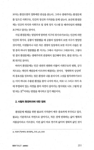 보다는환경오염의 정회에만관심을쏟는다. 그러나생태주의는환경문제
를 일으킨 사회구조， 인간의 정신과 가치관을문제 삼는다. 요컨대 환경문
제는 인간의 의식과 사회구조 및 경제 정치 시스램 등 패러다임의 변회를
요구하고있다는것이다.
사실 환경문제는 엄밀하게 말하면 지구의 위기라기보다는 인간에 의한
인간의 위기다. 공룡이 멸종했을 때 공룡의 입정에서 보면 지구가 멸망한
것이지만， 미생물이나 다른 작은 생명의 입조써l서 보면 지구의 수많은 생
명 중의 하나가 멸종했을 뿐 지구는 그때나 지금이나 그대로이다. 그렇다
면 결국 환경문제는 생태주의적 관점에서 접근해야 한다. 환경 위기는 사
회위기인것이다.
따라서 환경문제는 인간 내면의 변화와 더불어 사회구조의 변화， 궁극
적으로는 개인의 깨달음에 이르러야 해결되는 것이다. 챙태학적 상'^J력’
의 중요성을강조히는 것은환경과 나를분리시켜 그것을합치려하기보다
는이미 하나로수용된환경을찾아나서야하고， 바로나그리고자아속
에 투영되어 있는 자연을 찾아 자연이 살아기는 방식대로 나도 그렇게 살
면 되는 것21)이라는 방법을 제시하고 있기 때문이다.
2 사힐의 환경파괴에 대한 침회
환경문제 해결을 위한 불교의 가치관이 매우 중요하게 부각되고 있다.
불교는 기본적으로 자연으로 살아가고 작은 것에 만족히는 삶이 행복의
지름길이라고 가르친다. 이런 삶이 바로 연기적 삶이며 생태적 삶인 것이
21 최종덕함께하는 환경철학1， 동연，p3l， 2CXXl
ECOTOILET I생태횟간 251
 