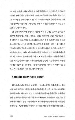 다. 세상 만물의 연관된 이치를 말씀하신 부처님의 연기사상은 시간을 뛰
어넘어현대사회의많은병폐를치유할수있는큰힘을가지고있는것이
다. 하지만 불자라 하면서도 붓다의 가르침과 동떨어지게 살아가는 것에
대한 참회와 더불어 현 시대 환경문제와 그 해결을 위한 불교의 역할은 무
엇인지살펴봐야한다.
그 동안 자원이 무한정하다는 미밍에 빠져 물질적인 소비와 편익을 위
해 무분별하게 에너지를 사용하고 4늠L림을 파괴하며 국립공원을 훼손하는
등 한정된 자원을 무차별적으로 파괴함으로써 우리 스스로가 조금씩 썩고
죽어가고 있다는 것과， 환경위기는 지구싱에 오로지 인간만이 주인이라고
생각하고 많은 생명을 파괴한 인간의 행위에서 비롯된 것이라는 고백이 먼
저 있어야 한다. 그리고 미래세대를 전혀 고려하지 않고 자신의 세대만을
생각한과보라고 참회해야 할 것이다. 또 지역의 사찰은오랫동안주변 자
연을지격온환경파수꾼으로서의큰역할을담당한것은사실이나최근들
어 각종 개발과불사로 인해 사칠이 주변 환경을 파괴하고 오염시키는 경
우도적지 않은것에 대해서도참회해야한다.
3. 불교문화를 통해 본 환경문제 해결방안
환경문제에 대해 불교와 불교사상이 던지는 생명살림의 메시지는 우리
에게 매우소중하다. 불살생계의 생명존중사상을 기반으로히는채식문화，
음식물 찌꺼기 하나 남기지 않고 씻어서 먹는 발우공양의 전통， 생태적 순
환을 말해주는 전통양식의 사찰 해우소뼈擾뼈 무분별하게 진행되는 과
정에서 비판받고 있는 지금의 방생이 아니라 생명살림의 원력을 세우는 방
생법회 등 다OJ=한 생활문화속에서 우리들은 환경문제 해결을 위한 실천지
252 더물어 사는 삶과 터전을 위한 공동체 이야기
 