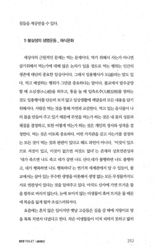 침들을제공받을수 있다.
1) 불실쟁의 생명운동 , 채식문화
세상사의 근원적인 문제는 먹는 문제이다. 먹기 위해서 사는가 아니면
살기위해서 먹는기에 대해 많은 논의가 있을 정도로 먹는 행위는 인간의
생존에 대단히 중요한 일상λ에다. 그래서 일용행λ까 도뼈라는 말도 있
다. 먹고 배설하는 행위가 그만큼 중요하다는 말이다. 불교에서 발우꽁양
할 때 소심경”、心經을 외우고 똥을 눌 때 입측오쥐지則五뼈를 염하는
것도 일용행사를 단순히 보지 않고 일상생활에 깨달음의 모든 내용을 담기
위해서다. 사람은 먹는 것을통해 자연과교감한다. 먹고 있는음식물이 나
의 몸을 만들어 주고 있기 때문에 무엇을 먹는가 하는 것은 내 몸의 성분과
체질을 결정하고， 또한 어떻게 먹는가 히는 것은 개인의 정서와 성격을 결
정한다. 먹는 것은 이토록중요하다. 어떤 가치관을 갖고 사는가를 결정하
는모든것이 먹는것과관련이 있다고해도과언이 아니다. 찌것이 있으
므로 저것이 있고， 이것이 없으면 저것도 없다는 존재의 상호연관성과
‘네가 죽으면 나도 죽고 네가 살면 나도 산다.네가 불행하면 나도 불행하
고， 네가 행복하면 나도 행복하다’ 는 연기적 세계관에서 알 수 있듯이， 불
교에서는살아 있는 무수한 생명을 비롯해서 생명 없는 모든무정물까지도
서로 연관성이 있다는 것을 알려주고 있다. 아직도 산사에 가면 뜨거운 물
을함부로버리지 않는다. 눈에 보이지 않는미생물이 혹여 뜨거운물때문
에 목숨을 잃게 될까조심스러워서다.
요혐1는흔치 않은 일이지만 옛날 끊들은 길을 갈 때에 지핑이로 땅
을 톡톡 치면서 다녔다고 한다. 작은 미생물들이 미처 피하지 못하고 밟히
ECO TOILET I생태뒷간 253
 