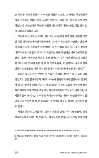 는 위험을 피하기 위해서다. 이러한 사찰의 일상은 그 자체로 생명존중사
상을 구현하는 생활이었다. 우리도 옛날에는 먹을 것이 없어서 몹시 고생
하였는데， 오늘날에도 북한을 비롯한 제해l계의 어린이들은 먹을 것이 없
어 고통스러워하고 있다.
그런데지금우리는도리어많이먹어서문제가되고있다.비만을비롯
한각종성인병들이 어린이들에게까지도생겨나고， 많은사람들이 살을빼
기 위해서 각종 프로그램에 참여하는 등 안간힘을 쓰고 있는 것은 참으로
대조적이다. 사람들의 먹거리로도살되는동물의 생명은매년 200억에 달
한다. 이러한 동물들의 시육을 위해 벌채되는 숲은 매년 한반도의 님한만
한크기이며， 벌채된 숲은 몇 년 후사막화된다. 또 벌채되는숲으로 인해
멸종되는 생물종은매년 최소 1천 종에서 최대1만종에 달한다고한다 22)
육식은 채식을 히는 것보다 훨씬 많은자원을 낭비히는데， 사료용 곡물
생산으로 인한 열대우림의 파괴와 더불어 환경파괴까지 급증하고 있다면
서 쇠고기햄버거 1개를 만드는 데 소모되는 자원을 도표로 세밀하게 설명
하며 야채버거의 생산을주장히는채식주의자들의 모임을안내해 주는매
체들도 많이 볼 수 있다. 이렇듯 육식소비문회는 대단히 반생명적이다. 불
교적 가치관으로 볼 때 환경파괴는 불살생의 계율을 어기는 것이라고 할
수있다.잃)
채식은단순히 꾀를 먹지 말라는계율의 금제가아니라불살생， 생명
살림운동의 적극적인 한모습이다. 불교도들이 앞장서서 펴를 먹지 않아
22 채식문화의 이해를 위해서는푸른생명 채식연합에서 벌행한자료집 「자유를향한 채식」참조
23 법륜스님， 환경따괴는 불살생 계율을 어기는 것이다’불교와환경J， 사단법인 에코붓다， 1999년 3
월호’
254 더물어 사는 싫괴 터전을 위한 공동체 이야기
 