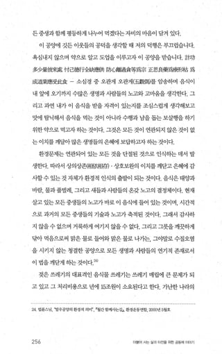 든중생과함께 펑등하게 나누어 먹겠다는자비의 마음이 담겨 있다.
이 공%째l 깃든 이웃틀의 공덕을 생각할 때 저의 덕행은 부끄럽습니다.
욕심내지 않으며 약으로 알고 도업을 이루고자 이 공양을 받습니다. 計功
多少量彼來處 付2î薦f全缺應f共 防'L뽑없圖슐等寫宗 iE먼、良藥寫康形拍 f많
成효業應受此食 소심경 중 오관게 오관게(五觀偶}를 암송하며 음식이
내 앞에 오기까지 수많은 생명과 사람들의 노고와 고미움을 생각한다. 그
리고 과연 내가 이 음식을 받을 자격이 있는지를 조심스럽게 생각해보고
맛에 탐닉해서 음식을 먹는 것이 아니라 수행과 남을 돕는 보살행을 하기
위한 약으로 먹고자 하는 것이다. 그것은 모든 것이 연관되지 않은 것이 없
는이치를깨달아많은생명들의은혜에보답하그l자하는것이다.
환경문제는 연관되어 있는 모든 것을 단절된 것으로 인식하는 데서 발
생한다. 따라서 상의상존{뼈했텀存) . 상호보완의 이치를 깨닫고 은혜에 감
사할수 있는 것 자체가 환경적 인식의 출발이 되는 것이다. 음식은 태양과
바람， 물과 풀벌레， 그리고 새들과시람들의 온갖 노고의 결정제이다. 현재
살고 있는모든중생들의 노고가바로이 음식에 들어 있는것이며， 시간적
으로 과거의 모든 중생들의 기술과 노고가 축적된 것이다. 그래서 감사하
지 않을 수 없으며 거룩하게 여기지 않을 수 없다. 그리고 그릇을 깨끗하게
닦아 먹음으로써 말은 물로 들어와 맑은 물로 나가는， 그야말로 수질오염
을 시키지 않는 청결한 공양으로 모든 생명과 사람들의 연기적 존재로서
이법을깨닫게하는것이다 24)
젖은 쓰레기의 대표격인 음식물 쓰레기는 쓰레기 매립에 큰 문제가 되
고 있고 그 처리비용으로 년에 15조원이 소요된다고 한다. 가난한 나라의
24 법륜스님， ‘발우공양의 환경적 의미" r.월간함께사는길J ， 환경운동연합'， 2000년 5월호
256 더물어 시는 삶과 터전을 위한 공동체 이야기
 