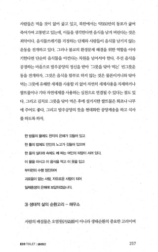 사람들은 먹을 것이 없어 굶고 있고 북핸l서는 의f350만의 동포가 굶어
죽어가며고통받고있는데 이들을생각한다면음식을남겨버린다는것은
죄악이다. 음식물쓰레기를 걱정동}는 단체와 사람들이 음식물 남기지 않는
운동을 전개하고 있다. 그러나 불교의 환경문제 해결을 위한 역할을 이야
기한다면 단순히 음식물을 아낀다는 차원을 넘어서야 한다. 우선 음식을
공경히는 미옴으로 발우공양의 정신을 받아 ‘그릇을 닦아 먹는’ 빈그릇운
동을전개하자. 그것은음식을함부로하지 않는것은물론이거니와닦아
먹는그혐l 유해한세제를사용할 리 없어 자연히 세제사용을자제하거나
쌀뜨물이나 기타 자연세제를 사용하는 실천으로 연결될 수 있다는 점도 있
다. 그리고 김치로 그릇을탐아 먹은후에 설거지한쌀뜨물은화초나 나무
에 주어도 좋다. 그리고 발우공양의 뭇을 현대화한 공양게송을 하고 식사
를하도록하자.
한 방울의 물어l도 천지의 은혀|가 깃들어 있고
한톨의 밥에도 만인의 노고가 a될어 있으며
한올의 실타래 속에도 베 짜는 여인의 띠땀이 서려 있다
이물을마시고이음식을먹고이옷을입고
부지런히수행정진하여
괴로움이 없는 사람， 자유로운 사람이 되어
일隔생의 은혜에 보답랬읍니다
3 생태적 삶의 순환고리 - 해우소
사람의 배설물은오염원댐짧風이 아니라생태순환의 중요한고리이며
ECOTOILET I생태윗간 257
 
