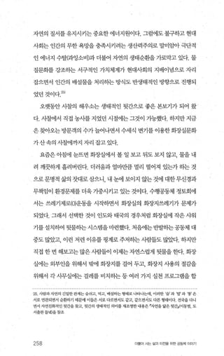 자연의 질서를 유지시키는 중요한 에너지원이다. 그럼에도 불구하고 현대
사회는 인간의 무한 욕망을 충족시키려는 생산력주의로 말미임아 극단적
인 에너지 수탈(과잉소비)과 더불어 자연의 생태순환을 가로막고 있다. 물
질문화를 강조히는 서구적인 가치체계가 현대사회의 지배이념으로 자리
잡으면서 인간의 배설물을 처리히는 방식도 반생태적인 방향으로 진행되
었던것이다.양)
오랫동안 시찰의 해우소는 생태적인 뒷간으로 좋은 본보기가 되어 왔
다. 시찰에서 직접 농사를 지었던 시절에는 그것이 가능했다. 하지만 지금
은찾아오는 방문객의 수가늘어나면서 수세식 변기를 이용한화조낼문화
가산속의 시찰에까지 자리 잡고 있다.
요즘은 아침에 눈뜨면 회장실에서 볼 일 보고 뒤도 보지 않고， 물을 내
려 깨끗하게 흘려버린다. 더러웅과 얼마만큼 멀리 떨어져 있는가 하는 것
으로문명적 삶의 잣대로삼으니 내 눈에 보이지 않는것에 대한무신경과
무책임이 환경문제를 더욱 가중시키고 있는 것이다. 수행공동체 정토회에
서는 쓰레기제로(이운동을 시작하면서 화조ι실의 화장지쓰레기가 문제가
되었다. 그래서 선택한 것이 인도와 태국의 경우처럼 회장실에 작은 샤워
기를설치뼈 뒷물히는시스뱀을마련했다. 처음에는반발하는공동체 대
중도 많았고， 이런 저런 이유를 핑계로 주저하는 시람들도 많았다. 하지만
직접 한번 해보고는 많은사람들이 이제는자연스럽게 뒷물을한다. 회장
실에는 외부인을 위해서 밖에 화장지를 걸어 두고， 화장지 시용의 절감을
위해서 각 사무실에는 걸레를 비치하는 등 여러 가지 실천 프로그램을 합
25 사람과자연의 긴밀한관계는 숨쉬고， 먹고， 배셜히는 형태로 나타나는데， 이러한 ‘숨’ 과 밥 과 ‘똥’은
서로 연관되면서 순환하기 때문에 이들은 서로 다르면서도 같고 같으면서도 다른 형태이다. 전국을 다니
면서 자연친화적인 뒷간을찾고， 뒷간의 생태적인 의미를 재조명한 내용은 r자연을 닮은 뒷간:.c이동범， 도
서출판들녘)을참조
258 더불어 사는 삶과 터전율 위한 공동체 이야기
 