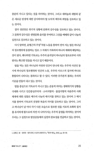 충분히 지니고 있다는 것을 의미하는 것이다. 그리고 새하늘과 새땅과 같
은 새로운 탄생에 대한 감사히여야 할 도덕적 책무와 희망을 강조하고 있
는것이다.
결국 성만찬은 위기적 상햄 문화적 감수성을 강조하고 있는 것이다.
그문화적 감수성은생명문화윤리를부여하고그것을예배와같이 니눔의
실천으로강조하고 있는 것이다.
다시 말하면， 윤형근의 주징J처럼 노동을통하여 얻어 지는밥은하나님
의 창조행위에 동참히는 일로 그 자체가 거룩하며 하나의 예배에 해딩히는
것이 된다. 왜냐하면 기독교는우주의 움직임이 하나님의 창조로부터 시작
된다는확고한 믿음을 지니고 있기 때문이다.
밥을 먹는 것은하나님과자연과 인간이 만나게 되는우주적 사건인 동
시에 하나님의 창조행위와 인간의 노동 우주의 카오스적 질서에 하나로
통합되어 나타나는 결과라고 할 수 있다. 이러한 우주론적 결과는 우리의
기운을 만들어 내고 있는 것이다.
밥을중심으로기독교가지니고있는운동적의미는생태위기의상황을
극대화 시키고 인간중심주의적 · 소비지향적 · 물질지향적 자본주의 사회
체계에 대한 성찰로 예수의 나눔의 메시지를 전하고 있는 것이며 그 메시
지를 통히여 기독교의 진정한 복음의 의미를 강조하고 있는 것이다. 그리
고 하나님이 날 마다각기 다른 모습으로 창조한 것을 서로의 조화와 질서
를 유지하게 함으로써 자연 더 나。f가서는 우주적 공생을 의미히는 것이며
우리는그실천으로밥상공동체의실천의중요성을언급하고있는것이다.
l 윤형근， 밥 성만찬 발우공양， 모심과살림연구소밥과 명싱J， 2002,pp. 58-59.
ECO TOILET I생태뒷간 25
 