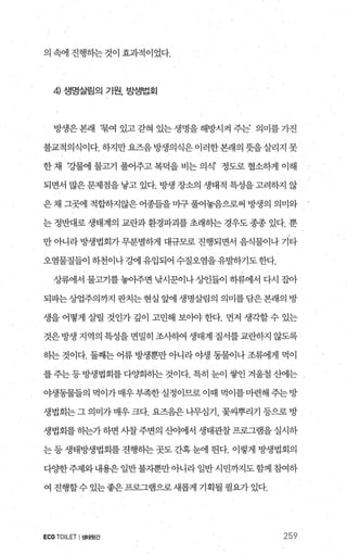 의 속에 진행하는 것이 효과적이었다.
4) 생명살림의 기원， 방생법회
방생은본래 ‘묶여있고갇혀있는생명을해방시켜주는’ 의미를가진
불교적의식이다. 하지만요즈음 방생의식은 이러한본래의 뭇을살리지 못
한 채 강콸11 물Jl71 풀어주고 복덕을 비는 의식’ 정도로 협소하게 이해
되면서 많은 문제점을 낳고 있다. 방생 장소의 생태적 특성을 고려하지 않
은 채 그폈l 적합."ð~지않은 어종들을 마구 풀어놓음으로써 방생의 의미와
는 정반대로 생태계의 교란과 환경파괴를 초래하는 경우도 종종 있다. 뿐
만 아니라 방생법회가 무분별하게 대규모로 진행되면서 음식물이나 기타
오염물질들이 하천이나 강에 유입되어 수질오염을 유발하기도 한다.
상류에서 물고기를 놓아주면 낚시꾼이나 상인들이 하류에서 다시 잡아
되파는상업주의까지 판치는 현실 앞에 생명살림의 의미를 담은 본래의 방
생을 어떻게 살릴 것인가 갚이 고민해 보아야 한다. 먼저 생각할 수 있는
것은 방생 지역의 특성을 면밀히 조사하여 생태계 질서를 교란하지 않도록
하는 것이다. 둘째는 어류 방생뿐만 아니라 야생 동물이나 조류에게 먹이
를주는등 방생법회를 다%랩하는 것이다. 특히 눈이 쌓인 겨울철 산에는
야생동물들의 먹이가매우부족한실정이므로이때 먹이를마련해주는방
생법회는 그 의미가 매우 크다. 요즈음은 나무심기， 꽃씨뿌리기 등으로 방
생법회를 하는가 하면 사찰 주변의 산야에서 생태관찰 프로그램을 실시하
는 등 생태방생법회를 진행히는 곳도 간혹 눈에 띈다. 이렇게 방생법회의
다양한주제와내용은일반불지뿐만아니라일반시민까지도함께죠썩하
여 진행할수 있는좋은프로그램으로새롭게 기획될 필요가 있다.
ECO TOILET I생태뒷간 259
 