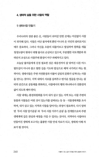4 생태적 삶를 위한 사찰으| 역할
1) 생태시찰만들기
우리나라의 경관좋은곳， 사람들이 쉬어갈만한곳에는어김없이 시찰
이 위치해 있다. 시찰은 비단불자에게 뿐만아니라온국민의 쉽터로서도
매우 중요하다. 그러나 자신을 조용히 되돌아보고 발심하여 원력을 세울
청정도량이 현대식 대형 불사로손상되고 있으며， 무분별한국토개발과위
락단지 조성으로 λ댐주변 환경이 마구 파헤쳐지고 있다.
오늘날 불자들에게 진정 필요한 것은 대웅전까지 잘 탐여진 너른 아스
팔트길이 아니라 좁고 험한 길을 기도와 발심으로 헤쳐 나가려고 히는 원
력이다. 생태시찰은주변 자연환경과더불어 살림의 문화가넘쳐나는사찰
을 만드는 것이다. 지역 내에서 서로를 살려주고 반기운 얼굴을 만나는 쉽
터의 공간으로 공동체를 회복하고 사찰에서의 행위 하나하나가 친환경적
삶이되도록해야한다.
사찰내에는환경위원회를두어 내가살고 있는지역 또는 λ댐주변의
동물과식물들은어떤 것이 있는가를살펴보는등동 · 식물생태계를조사
하며， 내가살고 있는 지역과시찰을 알아기는 과정이 필요하다. 다시 밀하
면 t우리 사찰 알기운동’ 과 t우리 사촬 가꾸기 운동’ 을 전개함으로써 주변
생태계에 깊은 관심과 애정을 가질 수 있다는 것이다. 지역마다 시칠마다
만들어진 생태계 보고서는 훌륭한 사찰 안내 자료가 되고， 생태계 이해 자
료가될것이다.
260 더물어 사는 삶과 터전을 위한 공동체 이야기
 