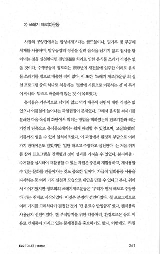 낀 쓰레기 저|로(O)운동
시찰의 공양간에서는 합성세제보다는 쌀뜨물이나， 밀가루 및 무공해
세제를 사용하며， 발우공양의 정신을 살려 음식을 남기지 않고 접시를 닦
아먹는 것을 실천한다면 잔반健眼 처리로 인한 음식물 쓰레기 걱정은 없
을 것이다. 수행공동체 정토회는 1999년에 새건물에 입주한 이래로 음식
물 쓰레기를 밖으로 배출한 적이 없다. 이 또한 ‘쓰레기 제로(O)운동’ 의 실
천 프로그램 중의 하나로 처음에는 텃밭에 거름으로 이동히는 것’ 이 목적
이 아니라 밖으로 배출하지 않는 것’ 이 목표였다.
음식물은 기본적으로 남기지 않고 먹기 때문에 잔반에 대한 걱정은 없
었으나 여름철에 늘어나는 과일껍질이 문제였다. 그래서 음식물 찌꺼기를
분쇄한 다음 옥상의 화판에서 썩히는 방법을 택하였는데 건조기간과 썩는
기간의 단축으로 음식물쓰레기는 쉽게 해결할 수 있었으며， 고질(高質)의
거름까지 얻을 수 있어 일석이조였다. 이 과정에서 환경적 부담으로 여러
가지반대여론도있었지만 ‘일단해보고주장하고실천한다’ 는처음취지
를 살려 프로그램을 진행했던 것이 성괴를 가져올 수 있었다. 분리배출 ·
수거함을설치하여 재활용할수 있는자원은충분히 재활용하고， 재사용할
수 있는 문회를 만들어가는 것도 중요한 일이다. 가급적 일회용품 사용을
자제하는등여러 가지 실천적 모습으로대안을만들수있다고본다. 위에
서 이야기했지만 정토회의 쓰레기제로운동은 t우리가 먼저 해보고 주장한
다’ 라는 취지로 시작되었다. 이것은분명히 선언이었다. 첫 프로그램으로
여러 가지를고려하다가결정한것이 ‘캔음료수반입금지’ 였다. 캔제품의
사용금지 선언이었다. 캔 부식방지를 위한 약품처리， 환경호르몬 등의 이
유로 캔제품이 가지고 있는 문제점들을 홍보하기도 했다. 이번에도 동}필
ECOTOILET I생태뒷간 261
 