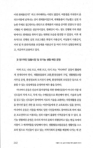 이면캔제품인7}? 하고의아해히는사람도많았다. 여름철을지내면서분
리수거함에 념쳐나는 것이 캔제품이었으며， 대체용품이 가능했고 실천 가
능한주제로 접근한다는판단으로 캔제품의 사용을금지한것었다.두달간
시행된 이 캠페인은 성공적이었다. 캠페인이 어느 정도 진행돼 가자 회관
믿써1서도 캔제품을 취하지 않는 변화된 모습을 발견할수 있었다. 이후 계
속적으로 진행된 실천 프로그램은 화장지 사용금지， 비닐봉지 사용금지，
커피 및차종류의 1회용포장제품사용금지 등여러 가지가실험단계에 있
고， 지금까지 운용하고 있다.
3) 정기적인 알뜰시장 및 유기농 생협 매장 운영
아껴 쓰고， 나눠 쓰고， 바꿔 쓰고， 다시 쓰는 아나바다 운동이 빨랴하
게 전개되어야 한다. 재활용물품의 교환，환경상품의 구입， 생활협동조합
시무실 운영， 환경정보와 도서전시 판매， 환경위원회 모임공간 등으로 사
용할수 있는상설매장을운영하면 매우좋을듯하다.
아나바다운동은 단순히 물자절익k을 위한 캠페인운동이 아니라 사찰 내
신도들의 적게 쓰고， 작게 사는수행운동으로 확산해야 한다. 기술과능력
을갖고 있는신도들이 참여하여 서로의 기술을교환하는자원재활용운동
을한다면 물건 귀한줄모르는 어린이틀에게 큰 교육효과도 있을 것이다.
아나바다운동은사찰을 매개로 일반 시민출11게도 침뼈하도록 하여 새로
운 포교전략으로 이용되는 것과 더불어 훌륭한 지역운동이 될 수 있다. 유
기농생협매장운영은우리의 먹거리 문화가위협당하고있는현실속에서
사찰이 그 매개역할을 담딩해야한다. 생활협동조합운동은생활인들 스스
로의 힘으로 자신들이 살고 있는 지역사회의 문제를 해결해 나가는 데 큰
262 더물어 시는 삶과 터전을 위한 공동체 이야기
 