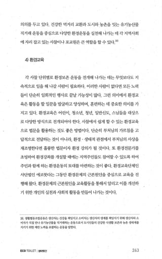 의의를 두고 있다. 건강한 먹거리 교환과 도시와농촌을 잇는 유기농산물
직거래 운동을 중심으로 다OJ=한환경운동을 실천해 나기는 데 각 지역사회
에 자리 잡고 있는사찰이나 포교원은큰 역할을 할 수 있다 26)
4 환경교육
각 시찰 단위별로 환경보존 운동을 전개해 나기는 데는 무엇보다도 지
속적으로 일을 해 나갈사른[01 필요하다. 이러한사묻f이 없다면 모든노력
들이 단순히 일회적인 행사로 끝날 가능성이 많다. 그런 의미에서 환경교
육은활동을할 일문을 발굴하고 양성하며 훈련히는 데 중요한 의미를 가
지고 있다. 환경교육은 어린이， 청소년， 청년， 일반신도， 스님들을 대^c:f-으
로다OJ=한방식으로전개되어야한다. 사찰에서 쉽게 할수 있는환경교육
으로 법문을 활용하는 것도 좋은 방법이다. 단순히 부처님의 가르침을 고
답적으로 전달히는 것이 아니라， 환경 · 생태적 관점에서 부처님의 사상을
재조명한다면 훌륭한 법문이자 환경 강의가 될 것이다. 또 환경전문가를
초빙하여 환경강좌를 개설할 때에는 지역주민들도 참여할 수 있도록 하여
주민과함께 하는환경운동의 토대를마련하는것이 좋다. 환경교육단체인
사단법인 에코붓다는 그동안 환경문제의 근본원인을 중심으로 교육을 진
행해 왔다. 환경문제의 근본원인을 교육활동올통해서 알리고 이를 개선하
기 위한 개인의 실천과사회적 활동을 만들어 나가는 것이다.
26 생활협통조합운동은생산자는 건강을 책임지고소비자는생산자의 생계를 책임지기 위해 생산자와소
비자가 직접 만나유기농산물을 직거래하는운동으로서 도시인들의 건강한 식생활보존과농촌 생태계를
지키기 위한제반노력을포괄하는운동을말호벼
ECO TOILET I생태뒷간 263
 