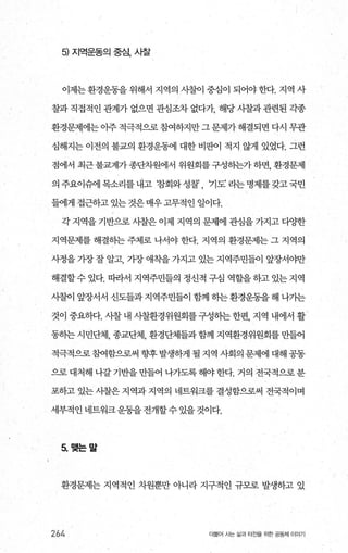 5) 지역운동의 중심， 사찰
이제는 환경운동을 위해서 지역의 시찰이 중심이 되어야 한다. 지역 사
찰과 직접적인 관계가 없으면 관심조차 없다가 해당 사찰과 관련된 각종
환경문제에는 아주 적극적으로 침여하지만 그 문제가 해결되면 다시 무관
심해지는 이전의 불교의 환경운동에 대한 비판이 적지 않게 있었다. 그런
점에서 최근 불교계가 종단차원에서 위원회를 구성히는가 하면， 환경문제
의주요이슈에목소리를내고 참회와성찰 기도’라는명제를갖고국민
들에게 접근하고 있는 것은 매우 고무적인 일이다.
각 지역을 기반으로 사찰은 이제 지역의 문제에 관심을 7찌고 다OJ=한
지역문제를 해결히는 주체로 나서야 한다. 지역의 환경문제는 그 지역의
사정을 기장 잘 알고， 가장 애착을 가지고 있는 지역주민들이 앞장서야만
해결할수 있다. 따라서 지역주민들의 정신적 구심 역할을하고 있는지역
λ뺨이 앞장서서 신도들과지역주민들이 함꺼l 히는환경운동을해 나가는
것이 중요하다. 사찰내 시찰환경위원회를구성하는한편， 지역 내에서 활
동하는시민단체， 종교단체， 환경단체들과함께 지역환경위원회를만들어
적극적으로 침여함으로써 향후 발생하게 될 지역 사회의 문제에 대해 공동
으로 대처해 나갈 기반을 만들어 나가도록 해야 한다. 거의 전국적으로 분
포하고있는시찰은지역과지역의 네트워크를결성함으로써 전국적이며
세부적인 네트워크운동을 전개할수 있을 것이다.
5. 맺는말
환경문제는 지역적인 차원뿐만 아니라 지구적인 규모로 발생하고 있
264 더불어 시는 삶과 터전을 위한 공동체 이야기
 