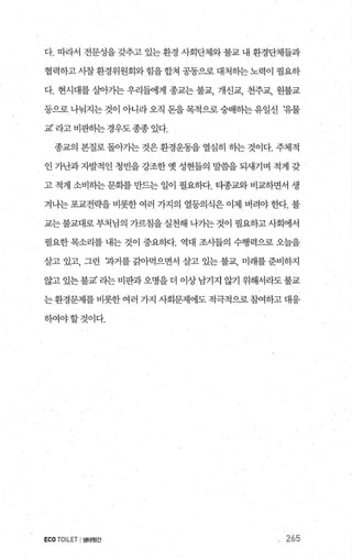 다. 따라서 전문성을 갖추고 있는 환경 사회단체와 불교 내 환경단체들과
협력하고 사찰 환경위원회와 힘을 합쳐 공동으로 대처히는 노력이 필요하
다. 현시대를 살아가는 우리들에게 종교는 불교， 개신교， 천주교， 원불교
등으로나눠지는것이아니라오직돈을목적으로숭배하는유일신 t유물
교’ 라고 비판하는경우도종종 있다.
종교의 본질로 돌아가는 것은 환경운동을 열심히 하는 것이다. 주체적
인 가난과 자발적인 청빈을 강조한 옛 성현들의 말씀을 되새기며 적게 갖
고 적게 소비하는 문화를 만드는 일이 필요하다. 타종교와 비교하면서 생
겨나는 포교전략을 비롯한 여러 가지의 열등의식은 이제 버려야 한다. 불
교는불교대로부처님의 가르침을실천해 나가는것이 필요하고사회에서
필요한 목소리를 내는 것이 중요하다. 역대 조사들의 수행력으로 오늘을
살고 있고， 그런 과거를 길l아먹으면서 살고 있는 불교， 미래를 준비하지
않고있는불교’라는비판과오명을더 이상남기지 않기 위해서라도불교
는 환경문제를 비롯한 여러 가지 사회문제에도 적극적으로 침여하고 대응
하여야할것이다.
ECO TOILET I생태윗간 265
 