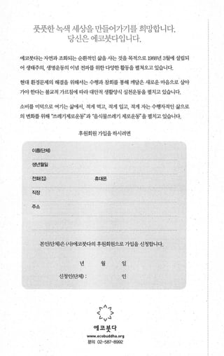 풋풋힌- 꽉색 세성을 만듬어기-기블 희밍힘-니다.
당신은 에코붓디-엽니다.
에코붓다는자연과조화되는순환적인 삶을사는 것을목적으로 1988년 3월에 설립되
어 생태주의， 생명운동의 이념 전파를위한다양한활동을펼쳐오고 있습니다.
현대 환경문제의 해결을 위해서는 수행과 참회를 통해 깨달은 새로운 마음으로 살아
가야한다는불교적 가르침에 따라대안적 생활양식 실천운동을 펼치고 있습니다.
소비를 미덕으로 여기는삶에서 적게 먹고 적게 입고 적게 지는수행자적인 삶으로
의 변화를위해 “쓰레기제로운동3’과 “음식물쓰레기 제로운동”을 펼치고 있습니다.
후원회원가입을하시려면
이를8:처O
생년월일
전화{집) 휴대폰
주소
본인(단체)은(새에코붓다의 후원회원으로가입을신청합니다.
년 월 일
신청인(단체) : 인
~^.，
< >
ιv ..l
억l 코붓닥
www.ecobuddha.org
문의 02-587-8992
 