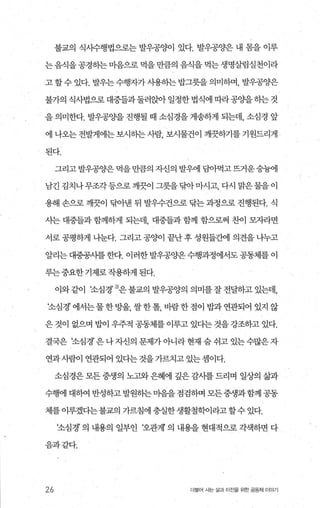 불교의 식시수행법으로는 발우공%에 있다. 발우공양은 내 몸을 이루
는 음식을 공경히는 미음으로 먹을 만큼의 음식을 먹는 생명살림실천이라
고 할수 있다. 발우는수행자가사용하는 밥그릇을 의미하며， 발우공양은
불가의 식사법으로 대중들과 둘러앉아 일정한 법식에 따라공O.}을 히는 것
을 의미한다. 발우공%뇨을 진행될 때 소심경을 게송하게 되는데， 소심경 앞
에 나오는 전발게에는 보시하는 사람， 보시물건이 깨끗하기를 기원드리게 ”
된다.
그리고 발우공양은 먹을 만큼의 자신의 발우에 담아먹고 뜨거운숭늄에
남긴 김치나무조각등으로 깨끗이 그릇을닦아마시고， 다시 맑은물을 이
용해 손으로 깨끗이 탐아낸 뒤 발우수건으로 닦는 과정으로 진행된다. 식
사는 대중들과 함께하게 되는데， 대중들과 함께 함으로써 찬이 봐라면
서로 공평하게 나눈다. 그리고 공양이 끝난 후 성원들간에 의견을 나누고
얄리는대중공사를한다. 이러한발우공양은수행과정에서도공동체를이
루는중요한기제로작용하게된다.
이와같이 조심경’ 잉은불교의발우공양의의미를잘전달하고있는데，
조심경’에서는물한방울，쌀한톨，바람한점이밥과연관되어있지않
은 것이 없으며 밥이 우주적 공동체를 이루고 있다는 것을 강조하고 있다.
결국은 조심경’은나자신의문제가아니라현재숨쉬고있는수많은자
연과사람이 연관되어 있다는 것을 가르치고 있는 셈이다.
소심경은 모든 중생의 노고와은혜에 깊은 감사를 드리며 일상의 삶과
수행에 대하여 반성하고 발원히는 마음을 점검하며 모든중생과 함께 공동
제를 이루겠다는불교의 가르침에 충실한생활철학이라고할수 있다.
조심경’ 의 내용의 일부인 ‘오관재 의 내용을 현대적으로 각색하면 다
음과같다.
26 더울어 시는 삶과 터전을 위한 공동체 이야기
 