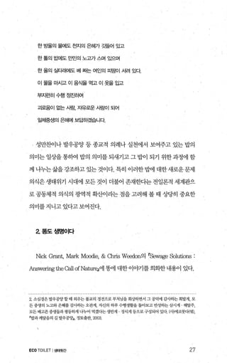 한 방울의 물에도 천지의 은혜가 갖될어 있고
한 톨의 료뻐l도 만민의 노고가스며 있으며
한 올의 실타2Hot~도 베 짜는 여인의 피땀이 서려 있다
이물을마시고이음식을먹고이옷을입고
부지런히수행정진하여
괴로움이 없는 시람， 지유로운 시료에| 되어
일체중생의 은혜에 보답하컸l습니다
‘ 성만찬이나 발우공양 등 종교적 의례나 실천에서 보여주고 있는 밥의
의미는 일상을 통하여 밥의 의미를 되새기고 그 밥이 되기 위한 과정에 함
께나누는삶을강조하고있는것이다.특히이러한밥에대한새로운문제
의식은 생태위기 시대에 모든 것이 더불어 존재한다는 전일론적 세계관으
로 공동체적 의식의 광역적 확산이라는 점을 고려해 볼 때 상당히 중요한
의미를 지니고 있다고 보여진다.
2 폼도생명이다
Nick Grant, 뼈rk Moodie, & αrris Wæ:ion의 rSewage S이ltiOns :
Answeringthe 않11 ofNatureJ에 똥에 대한 이야기를 희회한내용이 있다.
2 소심경은 발우공양 할때 외우는불교의 경전으로 부처님을 회쟁}면서 그 공덕에 감λ}하는 회발게， 모
든 중생의 노고와은혜를 감"-t하는 오관게， 싹l의 하루 수행생활을 돌아보고 반성하는 삽시거1 . 해탈주，
모든배고푼중생들과명등하게 나누어 먹겠다는생반게 정식게 등으로구성되어 있다 싸에코붓다{엮)，
r밥과깨달음의 길 발우꽁양J， 정토출판， 2003
ECOTOILET I생태뒷간 27
 