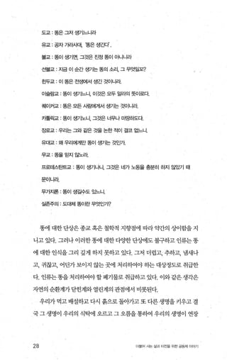도교 : 똥은 그저 생7l느니라
유교 · 공자 가라사대， ‘똥은 생긴다.
불교 . 똥이 생기면， 그것은 진정 똥이 아니니라
선불교 : 자금 이 순간 생기는 똥의 소리， 그 무엇일꼬?
효무교 · 이 똥은 전생에서 생긴 것이니라
이슬람교 · 똥이 생기느니， 이것은 모두 알라의 돗Ol로다
쿼101커교 : 똥은 모든 사람에게서 생가는 것이니라
카톨럭교 : 똥이 생기노LI. 그것은 너무나 미E팅}도다
장로교 - 우리는 그와 같은 것을 논한 적이 결코 없느니.
유대교 . 왜 우리에게만 똥이 생기는 것인가
무교 똥을믿지않노라
프로테스탄트교 : 똥이 생기나니， 그것은 네가 노동을 충분히 하지 않았기 때
문이니라
무가지론 : 똥이 생길수도 있느니.
실존주의 : 도대체 똥이란 무엇인가?
똥에 대한 단상은 종교 혹은 철학적 지향점에 띠라 약간의 상이힘을 지
니고 있다. 그러나이러한똥에 대한다OJ=한단%에도불구하고 인류는똥
에 대한 인식을 그리 깊게 하지 못하고 있다. 그저 더럽고， 추하고， 냄새나
고， 귀찮고， 어딘가보이지 않는곳에 처리하여야히는대상정도로취급한
다. 인류는똥을처리하여야할폐기물로취급하고있다. 이와같은생각은
자연의 순환계가닫힌계와 열린계의 관점에서 비롯된다.
우리가 먹고 배설하고 다시 흙으로 돌아가고 또 다른 생명을 키우고 결
국그생명이 우리의 식탁에 오르고그오름을통하여 우리의 생명이 연장
28 더물어 사는 삶과 터전율 위한 공동체 이야기
 