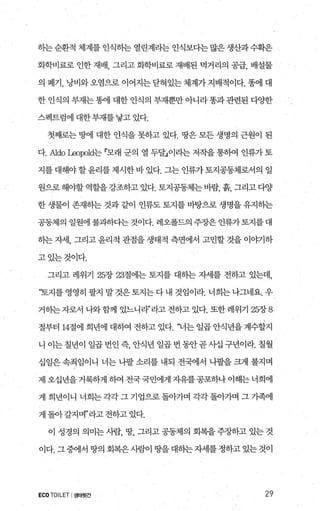 하는 순환적 체계를 인식히는 열린계라는 인식보다는 많은 생산과 수획은
화학비료로 인한 재배， 그리고 화학비료로 재배된 먹거리의 공급， 배설물
의 폐기， 낭비와 오염으로 이어지는 닫혀있는 체계가 지배적이다. 똥에 대
한 인식의 부재는 똥에 대한 인식의 부재뿐만 아니라 똥과 관련된 다OJ=한
스펙트럼에 대한부재를 낳고 있다.
첫째로는 땅에 대한 얀식을 못하고 있다. 땅은 모든 생명의 근원이 된
다. Aldo l..eoφ，ld는 r모래 군의 열 두달」이라는 저작을 통히여 인류가 토
지를 대해야 할윤리를 제시한 바 있다. 그는 인류가 토지공동체로서의 일
원으로해야할 역할을강조하고 있다. 토지공동체는바람， 흙， 그리고다양
한 생물이 존재하는 것과 같이 인류도 토지를 바탕으로 생명을 유지히는
공동체의 일원에 불과하다는 것이다. 레오폴드의 주장은 인류가토지를대
하는 자세， 그리고 윤리적 관점을 생태적 측면에서 고민할 것을 이야기하
고있는것이다.
그리고 레위기 25장 23절에는 토지를 대히는 자세를 전하고 있는데，
“토지를 영영히 팔지 말 것은 토지는 다 내 것임이라. 너희는 나그네요. 우
거하는 자로서 나와 함께 있느니라’라고 전하고 있다. 또한 레위기 25장 8
절부터 14절에 희년에 대하여 전하고 있다. ‘너는 일곱 얀식년을 계수할지
니 이는 칠년이 일곱 변인 즉 안식년 일곱 번 동안곧 사십 구년이라. 칠월
십일은 속죄임이니 너는 니팔 소리를 내되 전려l서 나팔을 크게 불지며
제오십년을거룩하게히여전국국민에게자유를공포하나이해는너희에
게 희년이니 너희는 각각 그 기업으로 돌아가며 각각 돌아가며 그 가족에
게 돌아갈지며”라고 전하고 있다.
이 성경의 의미는 시람， 땅， 그리고 공동제의 회복을 주장하고 있는 것
이다. 그 중에서 땅의 회복은 사람이 땅을 대하는 자세를 정하고 있는 것이
ECOTOILET 1생태윗간 29
 