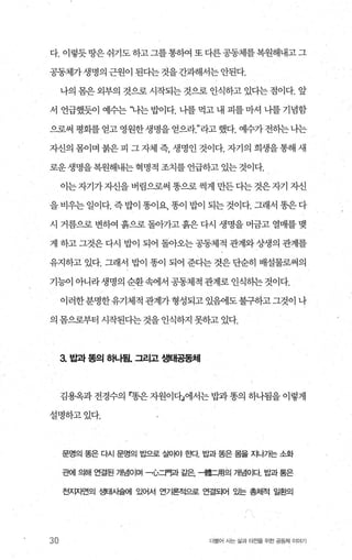 다. 이렇듯땅은쉬기도하고그를통하여 또다른공동체를복원해내고그
공동제가생명의근원이된다는것을간과해서는안된다.
나의 몸은 외부의 것으로 시작되는 것으로 인식하고 있다는 점이다. 앞
서 언급했듯01 예수는 ‘냐는 밥얘. 나를 먹고 내 피를 마셔 나를 기념함
으로써 평화를 얻고 영원한생명을 얻으라라고 했다. 예수가 전하는 나는
자신의 몸이며 붉은 피 그 자체 즉， 생명인 것이다. 자기의 희생을 통해 새
로운생명을복원해내는혁명적 조치를언급하고 있는것이다.
이는자기가자신을 벼림으로써 똥으로 썩게 만든 다는 것은자기 자신
을 비우는 일이다. 즉 밥이 똥이요， 똥이 밥이 되는 것이다. 그래서 똥은 다
시 거름으로 변하여 흙으로 돌아가고 흙은 다시 생명을 머금고 열매를 맺
게 하고그것은다시 밥이 되어 돌아오는공동체적 관계와상생의 관계를
유지하고 있다. 그래서 밥이 똥이 되어 준다는 것은 단순히 배설물로써의
기능이 아니라 생명의 순환속에서 공동체적 관계로 인식하는 것이다.
이러한분명한유기체적관계가형성되고있댐l도불구하고그것이나
의 몸으로부터 시작된다는 것을 인식하지 못하고 있다.
3. 밥과 똥의 해띔. 그리고 생태공동체
김용옥과 전경수의 「똥은 자원이다」에서는 밥과 똥의 하나됨을 이렇게
설명하고있다.
30
문영의 똥은 다시 문명의 밥으로 살아야 효κf 밥과 똥은 몸을 지나가는 소화
관에 의해 연결된 개념이며 -心=r웹 같은 냉훌二用의 개념이다 밥과 통은
천지자연의 생EH사슬에 있어서 언가론적으로 연결되어 %는 총체적 일환의
더물어 사는 삶과 터전을 위한 공동체 이야기
 