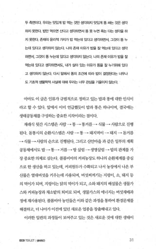 두 측면이다 우리는 맛있게 밥 먹는 것만 생각하지 맛있게 똥 싸는 것은 생각
히지 못효κt tL반 먹으면 ~11각고 생각히면서 똥 못 누면 죽는 다는 생각을 하
지 못효!Cf. 존재의 윤리적 가치가 밥 먹는데 있다고 생ζ팅땐서， 그것이 똥 누
는데 있다고 생갱}지 않는다 나의 존재 이유가 밥을 잘 먹는데 있다고 생각
하면서， 그것이 똥 누는데 있다고 생ζ팅f^1 않는다 나의 존재 01유가 밥을 잘
먹는데 있다고 생끽연{면서도、 내가 살아 있는 이유가 똥을 잘 누기위해 있다
고 생각히지 않는다 다시 말해서 똥의 조건에 따라 밥이 결정된다는 너무나
도 기초적 생물학적 사실에 대해 우리는 너무 관S을 기울어지 않는다
아마도 이 글은 인류가규범적으로 정하고 있는 밥과똥에 대한 인식이
라고할수 있다. 앞에서 이미 언급했듯이 밥과똥은하니어며， 결국에는
생태공동체를구성하는 중요한 시작이라는 점이다.
재래식 뒷간 시스탱은 사람→똥→똥거름 → 식물→ 사람으로 진행
된다.돋통시의순환시스랩은사람→똥 → 돼지먹이 → 돼지→돋거름
→식물→사람의순으로진행된다.그리고산안마을과같은일부의계획
공동체에서도밥→똥 →거름→ 땅살림 →생명살림-+밥의관계를가
장중요한의제로삼는다. 콜롬비아의 커피농장도 하나의 순환체계를중심
으로한생산을하고있는데 커피원두가수확되고나서농장에서나온부
산물은 열대버섯을 키우는데 사용되며， 버섯찌꺼기는 지렁이， 소， 돼지 등
의 먹이가되며， 지렁이는닭의 먹이가되고， 소와돼지의 배설물은생물가
스와 커피농장과 채소밭의 퇴비로 되며， 생물가스의 에너지는 벼섯재배과
정에 재사용된다. 콜롬비아농민들은 이와같은과정을통히여 환경문제를
해결하고， 더 나아가 이전에 있던 새로운 업종을창출해내고 있다.
이러한 일련의 과정들이 보여주고 있는 것은 새로운 것에 대한 생태이
ECO TOILET I생태뒷간 31
 