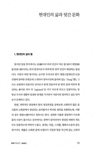 현대인의삶과뒷간문화
1.현대인의삶과똥
똥이란말을한지에서는분樓)이라하여 인간이 먹은쌀C*)이 변한漢)
물건C*+異)이라는뭇의 합성어로서 하루에 한 번씩 인간이 배설히는물질
이다. 이런가 하면 똥이라는 순수한 우리나라 말이 영광스럽게도(7) 6.25
전쟁에 참여한유엔면1 소개되어 영어사전에 올라와 있는 'Dung’ (핑， 그
리고 유럽에서 만들어진 단어로서 밤에 만들어져 담 밖의 길에 버려져 형
성되는 흙이란 의며 의 'nightsoi1’ 등 각기 다력l 부르고 일컬어지는 등
항상우리의 생활과밀접한관계를가지면서 기깝지만멀리하고싶은단어
로서존재하고있다.
한편， 과학적인 관점에서 똥의 생성과정을 살펴보면 소화되지 않은 음
식물과 소회관에서 생성되는 분비물이나 박리된 점막을 포함하는데， 사람
의 경우 대변야佛이라고 칭하기도 한다. 섭취한 식물중 결징에서 미소화
물의 수분이 흡수되고 상피에서는 점액이 분비되어서 생성된 대변의 색은
주로 담춤객소에 의하여 누렇고， 냄새는 인돌， 스카톨， 황화수소등과같은
취기이다. 배출은 소회관 끝에 모였다가 직장과 항문 부근에 있는 근육의
ECO TOIL.ET I생태뒷간 33
 