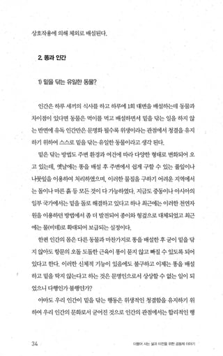 상호작용에 의해 체외로 배설된다.
2 폼과인간
1) 밑을 닦는 유일한 동물?
인간은 하루 세끼의 식사를 하고 하루에 1회 대변을 배설하는데 동물과
차이점이 있다면 동물은 먹이를 먹고 배설하면서 밑을 탐는 일을 하지 않
는 반면에 유독 인간만은 문명화 될수록 위생이라는관점에서 청결을 유지
하기 위하여 스스로 밑을닦는유일한동물이라고생각된다.
밑은 맘는 방법도 주변 환경과 여건에 江봐 다OJ'한 형태로 변화되어 오
고 있는데， 옛날에는 똥을 배설 후 주변에서 쉽게 구할 수 있는 풀잎이나
나뭇잎을이용하여 처리하였으며 이러한물질을구하기 어려운지역에서
는돌이나마른흙등모든것이 다가능하였다. 지금도중동이나아시아의
일부국기에서는밑을돌로해결하고있다고하나최근에는이러한천연자
원을 이용하던 방법에서 좀 더 발전되어 종이와 헝짚으로 대체되었고 최근
에는물(비데)로확대되어 보급되는실정이다.
한편 인간의 몸은다른동물과 마찬가지로똥을배설한후굳이 밑을닦
지 않아도 항문의 오돌도돌한근육이 똥이 묻지 않고빠질 수 있도록되어
있다고 한다. 이러한 신체적 기능이 있혐l도 불구하고 이제는 똥을 배설
하고 밑을 딱지 않는다고 히는 것은 문명인으로서 상상할 수 없는 일이 되
었으니 다행인가불행인가?
이마도 우리 인간이 밑을 닦는 행동은 위생적인 청결함을 유지하기 위
하여 우리 인간의 문화로서 굳어진 것으로 인간의 관점에서는합리적인 행
34 더물어 사는 삶과 터전을 위한 공동체 이야기
 