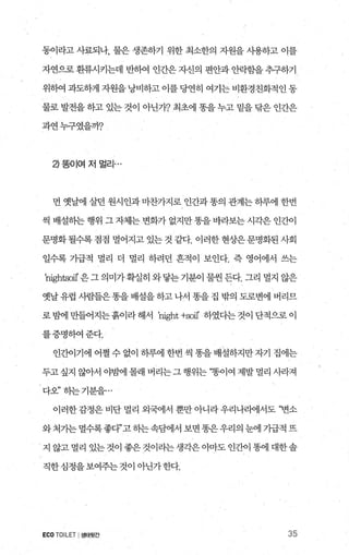 동이라고 사료되나， 물은 생존하기 위한 최소한의 자원을 사용하고 이를
자연으로환류시키는데 반하여 인간은자신의 편안과안락힘을추구하기
위하여 과도하게 자원을 낭비하고 이를 당연히 여기는 비환경친화적인 동
물로 발전을 하고 있는 것이 아닌가? 최초에 똥을 누고 밑을 닦은 인간은
과연누구였을까?
2)똥이여저멀리…
먼 옛날에 살던 원시인과 마찬가지로 인간과 똥의 관계는 하루에 한변
씩 배설하는 행위 그 자체는 변화가 없지만 똥을 바라보는 시각은 인간이
문명화될수록점점 멸어지고있는것같다. 이러한현상은문명화된사회
일수록 가급적 멀리 더 멀리 하려던 흔적이 보인다. 즉 영어에서 쓰는
‘hights여l’ 은 그 의미가확실히 와닿는 기분이 물씬 든다. 그리 멸지 않은
옛날 유럽 사람들은 똥을 배설을 하고 나서 똥을 집 밖의 도로변에 버리므
로 빔에 만들어지는흙이라 해서 ‘hight +soiI’ 하였다는 것이 단적으로 이
를증명하여준다.
인간이기에 어쩔 수 없이 하루에 한번 씩 똥을 배설하지만 자기 집에는
두고싶지 않아서 야밤에 몰래 버리는그행위는 “똥이여 제발멀리 사라져
다오” 히는기분을...
이러한 감정은 비단 멀리 외국어l서 뿐만 아니라 우리나라에서도 “변소
와처가는 멀수록좋다”고히는속댐l서 보면 똥은우리의 눈에 기급적 뜨
지 않고 멀리 있는 것이 좋은 것이라는 생각은 아마도 인간이 똥에 대한솔
직한심정을보여주는것이 아닌가한다.
ECO TOILET I생태윗간 35
 