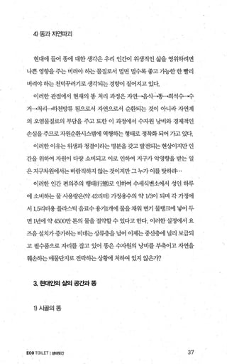 4 똥과자연파괴
현대에 들어 똥에 대한 생각은 우리 인간이 위생적인 삶을 영위하려면
나쁜 영향을 주는 버려야 옹}는 물질로서 멀면 멀수록 좋고 가능한 한 빨리
버려야 하는 천덕꾸러기로 생각되는 경호에 짙어지고 있다.
이러한 관점에서 현재의 똥 처리 과정은 자연-람식→똥→희석수→수
거→처리→하천방류 됨으로서 자연으로서 순환되는 것이 아니라 자연계
의 오염물질로의 부담을 주고 또한 이 과정에서 수자원 낭비와 경제적인
손실을 주므로 자원순환시스템에 역행히는 형태로 정착화 되어 가고 있다.
이러한이유는위생과청결이라는명분을갖고발전되는현상에지만인
간을 위하역 자원이 다량 소비되고 이로 인하여 지구가 악영향을 받는 일
은지구차원에서는바람직하지 않는것이지만그누가이를탓하랴...
이러한 인간 편의주의 행태仍態로 인하여 수세식변소에서 성인 하루
에 소비하는 물 사용량은{약 42리터) 가정용수의 약 1/3이 되며 각 가정에
서 1.5리터용플라스틱 음료수용기1개에 물을채워 변기 물탱크에 넣어 두
면 1년에 약 4500만톤의 물을 절약할수 있다고 한다. 이러한 실정에서 요
즈음설치가증가히는비데는상류층을넘어 이제는중산층에 널리 보급되
고 펼수품으로 자리를 잡고 있어 똥은 수자원의 낭비를 부축이고 자연을
훼손하는애물단지로 전락하는상햄l 처빼 있지 않은7t?
3 현대인의 삶의 공간과 똥
1) 시글의똥
ECO TOILET I생태뒷간 37
 
