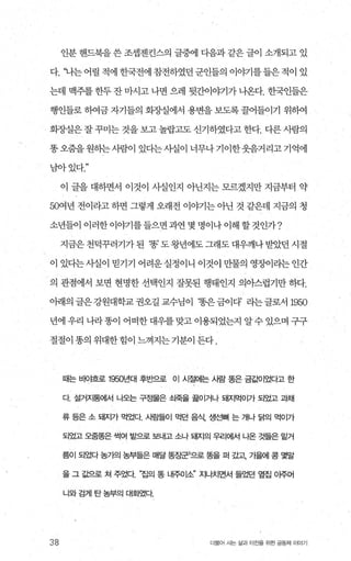 인분 핸드북을 쓴 조셉젠킨스의 글중에 다음과 같은 글이 삽H되고 있
다. ‘나는어릴적에힌국전에참전하였던군인들의 이야기를들은적이 있
는데 맥주를 한두 잔 마시고 나면 으레 뒷간이야기가 나온다. 한국인들은
행인들로 하여금 자기들의 회장실에서 용변을 보도록 꿀어들이기 위히여
회장실은 잘 꾸미는 것을 보고 놀랍고도 신기하였다고 한다. 다른 사람의
똥오줌을원하는사람이 있다는사실이 너무나기이한웃음거리고기억에
남아있다
이 글을 대하면서 이것이 사실인지 아닌지는 모르겠지만 지금부터 약
50여년 전이라고 하면 그렇게 오래전 이야기는 아닌 것 같은데 지금의 청
소년들이이러한이야기를들으면과연몇명이나이해할것인가?
지금은천덕꾸러기가된 ‘똥’도왕년에도그래도대우깨나받았던시절
이 있다는사실이 믿기기 어려운 실정이니 이것이 만물의 영%에라는 인간
의 관점에서 보면 현명한 선택인지 잘못된 행태인지 의아스럽기만 하다.
아래의글은강원대학교권오길교수님이 ‘똥은금이다’ 라는글로서 1950
년에 우리 나라 똥이 어떠한 대우를 맞고 이용되었는지 알 수 있으며 구구
절절이 똥의 위대한 힘이 느껴지는 기분이 든다 .
38
때는 바야흐로 1950년대 후반으로 이 시절어|는 사람 똥은 금갑에었다고 한
다 설거자통에서 나오는 구정물은 쇠죽을 끓이거나 돼지먹이가 되었고 과채
류 등은 소 돼지가 먹었다. 시람들이 먹던 음식， 생선뼈 는 개나 닭의 먹이가
되었고 오줌똥은 썩여 밭으로 보내고 소나 돼지의 우리에서 나온 것들은 밑거
름이 되었다 농가의 농부들은 매달 똥징관)으로 똥을 퍼 갔고 가을에 콩 몇말
을 그 값으로 쳐 주었다 “집의 똥 내주이소’ 지나치면서 들었던 옆집 이주머
니와 검게 탄농부의 대화였다
더물어 사는 삶과 터전을 위한 공동체 이야기
 