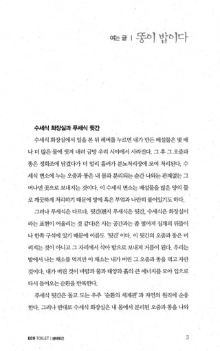 여는글 l 똥야밥샤다
수서|식 화장실과 푸세식 뒷간
수세식 화조L실에서 일을 본 뒤 레버를누르면 내가 만든 배설물은 몇 배
나더 많은물에 씻겨 내려 금방우리 시야에서 시라진다. 그후그오줌과
똥은 정화조에 담겼다가 더 멀리 흘러가 분뇨처리조}에 모여 처리된다. 수
세식 변소에 누는오줌과똥은내 톰과분리되는순간나외는관계없는그
머나먼 곳으로 보내지는 것이다. 이 수세식 변소는 배설물을 많은 양의 물
로깨끗하게 처리하기 때문에 방F에혹은부엌과나란히 붙어있기도하다.
그러나 푸세식은 다르다. 뒷간(웬지 푸세식은 뒷간， 수세식은 회장실이
라는 표현이 어울리는 것 같다)은 사는 공간과는 좀 떨어져 집채의 뒤뜰이
나한쪽구석에 있기 때문에 이름도 ‘뒷간이다. 이 뒷간의 오줌과똥은버
려지는 것이 아니고 그 자리에서 ξL아 밭으로 보내져 거름이 된다. 우리는
밭써l서나는채소를먹지만이채소는내가버린그오줌과똥을먹고자란
것이다. 내가버린 것이 바람과물과태양과흙의 큰에너지를모아입으로
다시 들어오는순환을반복한다.
푸세식 뒷간은 돌고 도는 우주 ?순환의 세계관’ 과 자연의 원리에 순응
한다. 그러나 반대로수세식 회장실은 내 몸에서 분리된 오줌과똥을 나와
ECOTOILET I생태윗간 3
 
