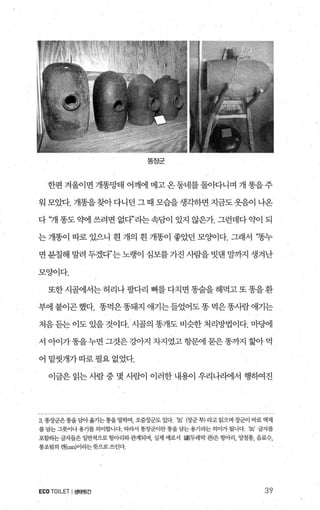 똥장군
한편 겨울이면 개똥망태 어깨에 메고온동네를돌아다니며 개 똥을주
워모았다.개똥을찾아다니던그때모습을생각하면지금도웃음이나온
다 ‘개 똥도 약에 쓰려면 없다”라는속담이 있지 않은가 그런데다 익에 되
는 개똥이 따로 있으니 흰 개의 흰 개똥이 좋았던 모OJ이다. 그래서 “똥누
면 분칠해 말려 두겠다”는 노랭이 심보를 가진 사람을 빗댄 말까지 생겨난
모양이다.
또한시골에서는허리나팔다리 뼈를다치면똥술을해먹고또똥을환
부에붙이곤했다. 똥먹은똥돼지 애기는들었어도똥먹은똥사람애기는
처음듣는 이도 있을 것이다. 시골의 똥개도 비슷한 처리방법이다. 마댐l
서 아이가똥을누면 그것은 강아지 차지였고 항문에 묻은똥까지 혈아 먹
어밑씻개가따로필요없었다.
이글은 읽는 사람 중 몇 사른센 이러한 내용이 우리나라에서 행하여진
3. 똥징군은똥을담아옮기는동을말하며， 오줌장군도 있다 ‘농 (장군부) 라고 읽으며 장군이 바로 액체
를담는그릇이나용기를의미합니다 따라서 똥장군이란똥을담는용기라는의미가될니다 ‘옮’ 글자를
포함하는글자들은 일반적으로 행벼와관계되며， 실제 예로서 鍵(두레박관〉은행벼， 양철통， 음료수，
통조림의 캔(æn)이라는뭇으로 쓰인다，
ECOTOILET I생태뒷간 39
 