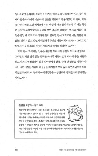 일이라고 믿을까마는 이러한이야기는 비단우리 나리에서만 있는 것이 아
니라 많은 나리에서 비슷하게 인분을 이용하고 활용하였던 거 같다. 이와
유사한사례를 보면 멕시코에서는 야생개 라고 불리우는데， 이 개는 특정
은 사람이 모래사징에서 용변을 보면 조그만 털북숭이 멕시코 개들이 볼
일을 끝날 때 까지 기다리다가 일이 끝나면 김이 모락모락 나는 인분을 채
1분도 걸리지 않고맛있게 해결하여 주변을깨끗이 한다고한다. 그리고 인
도에서는우리나라와 비슷하게 돼지의 먹이로 해결한다고 한다.
이와 같이 과거에는 인분은 귀중한 퇴비이자 동물의 먹이로 활용되어
그야말로 벼릴 것이 없는 완벽한 하나의 자원이었다. 따라서 똥을 자원화
하고 아껴 자연친화적인 삶을살아왔기에 한국 중국 및 일본을 비롯한아
시아 국가에서는 사람의 배설물을 폐기물로 보지 않고 자연자원으로 이해
하였던 것이고， 이 점에서 。씨아인들은 서양인보다 진보했다고 평가히는
사람도었다.
40
인분은 토양과 사람의 보약
히말라야 산약지멍에서 사는 훈지족은 명균적으로 1α써l
이상사는 것으로 알려져 있다. 그들의 건강비결은 먹는 자
연식품과 그것을 재배하는 토%딸 포함하여 전반적인 생활
양식에 달려있다고 한다 훈족은 인분을 퇴비회하고 그것을
농업에 사용하는데 퇴비를 만들때 사험이나동물의 분을 먹고 남은 쓰레기 나뭇잎，
숙성시킨 인분등가능한 모든 것을 땅혐l 묻어둔항아리 속에 넣어 6개월 이상숙
성시켜 사용한다고한다.
더울어 사는 삶과 터전을 위한 공동체 이야기
 