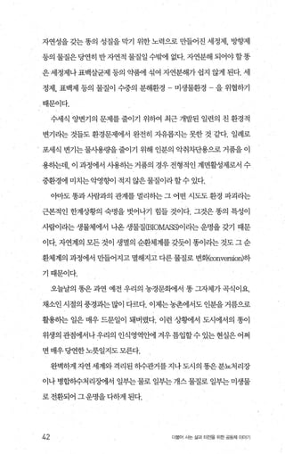 자연성을 갖는 똥의 성질을 막기 위한 노력으로 만들어진 세정제， 방향제
등의 물질은 당연히 반 자연적 물질일 수부써l 없다. 자연분해 되어야 할똥
은세정제나표백살균제 등의 약휩l 섞여 자연분해가 쉽지 않게 된다. 세
정제， 표백제 등의 물질이 수중의 분해환경 - 미생물환경 을 위협하기
때문이다.
수세식 양변기의 문제를 줄이기 위하여 최근 개발된 일련의 친 환경적
변기라는 것들도 환경문제에서 완전히 지유롭지는 못한 것 같다. 일례로
포세식 변기는물사용량을줄이기 위해 인분의 악취차단용으로거품을이
용히는데， 이 과정에서 사용히는 거품의 경우 전형적인 계면활성제로서 수
중환경에 미치는 악영향이 적지 않은물질이라 할수 있다.
아마도 똥과 사람과의 관계를 멀리하는 그 어떤 시도도 환경 파괴라는
근본적인 한계상황의 숙명을 벗어나기 힘들 것이다. 그것은 똥의 특성이
사람이라는 생물체에서 나온 생물질æIOMASS)이라는 운명을 갖기 때문
이다. 자연계의 모든 것이 생멸의 순환체계를 갖듯이 똥이라는 것도 그 순
환체계의 과정에서 만들어지고 멸해지고 다른 물질로 변회{∞nversion)하
기때문이다.
오늘날의 똥은 과연 예전 우리의 농경문빽서 똥 그자체가 곡식이요.
채소인시절의 풍경과는많이 다르다. 이제는농촌에서도 인분을거름으로
활용하는 일은 매우 드문일이 돼버렸다. 이런 상햄l서 도시에서의 똥이
위생의 관점에서나 우리의 인식영역안에 겨우 틈입할수 있는 현실은 어쩌
면 매우당연한노릇일지도모른다.
완벽하게자연세계와격리된하수관거를 지나도시의똥은분뇨처리장
이나 병합하수처리%에서 일부는 물로 일부는 개스 물질로 일부는 미생물
로전환되어그운명을다하게된다.
42 더물어 시는 삶과 터전을 위한 공동체 이야기
 