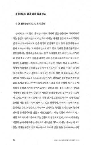 4 현대인의 삶의 결과， 폼과 분뇨
1) 현대인의 삶의 결과 똥의 운명
앞에서 도시의 똥이 더 이상 자원이 아니라 많은 돈을 들여 처리하여야
하는 물질로 전락되었다고 하였으나 이제는 이러한 현/한l 도시에 국한된
것이 아니라시골에서도같은현싱이 발생하고 있다. 똥의 관점에서 본시
골과도시는이제는그차이가없어져 가고있다. 일례를들면전통적인시
골풍경에서는전기나상F수도등이 없고초가집이 있으며 집안에는외양간
이 있어 소도 키우고집문을 나서면 바로 들판이 어우러져 목가적이고 전
원적인 분위기를 느껴야 하는데 이제는 이러한 것들이 하나 둘 우리의 시
야에서 사라지고 문명의 도구들이 에워싸고 있는 것 같다. 이제는 가정마
다 사용하는 가구나 소비하는 물질틀이 도시와 다른 바 없고 도로는 아스
팔트와시멘트 보도블록으로포장되어 있어 겉모습은산뜻하고편리한모
습을 보이고 있으나 반면에 토양생태계는 숨을 쉬지 못하여 제 기능을 발
휘하지 못하고 서서히 죽어가고 있다. 편하고 쉬운 것을 선호하는 경향과
경제적인 활동의 축이 집중되는 새로운 문명의 발달은 젊은이들을 시골에
서 도시로 이동시켜 시골에서는 이제 인구의 노령화로 인히여 실제적으로
농사를 지을 젊은 사람이 없어지고 있는 상황이다. 따라서 시골에서의 노
동인력은 주로 노령층으로 구성되어 운영되는 특정을 보이고 있어 농시에
펼요한 유기질비료를 만들고 사용해뼈밍하고 히는 일들이 어려워져 쉽고
편한화학비료에 의존하게 되는상황으로 전환되고 있다. 따라서 과거에는
시골의 농사에서 귀중한자원으로대우받던 ‘똥’ 이 이제는더 이상필요치
않는 더러운 물질로 전락되는 동시에 처리에 많은 돈을 들여야 종}는 상황
44 더물어 시는 삶과 터전을 위한 공동체 이야기
 